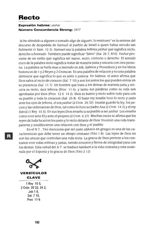 Recto
Expresión hebrea: yashar
Número Concordancia Strong: 3477
SI he ofendIdo a algUIen o tomado algo de algUIen, lo restltUlre" es la smtesls del
dIscurso de despedIda de Samuel al pueblo de Israel a qUIen habla servIdo tan
fielmente (1 Sam 123) Samuel usa la palabra hebreayashar que sIgnifica recto,
derecho u honrado Tamblen puede sIgnificar "llano" (Isa 267, NVI) Yasharpro-
viene de un verbo que sIgnifica ser suave, recto, correcto o derecho El sentIdo
etICo de la palabra recto sIgnifica tratar de manera Justa y smcera con otra perso-
na La palabra se halla mas a menudo en Job, Salmos y ProverbIos y en los !Jbras
hlstoncos de 1y 2 Reyes y 2 Cronlcas Es una palabra de relaClon y no una palabra
abstracta que sIgnifica lo que es Justo o JustICIa En Salmos el autor afirma que
DIOS salva al recto de corazon (Sal 7 10) Yson los Justos los que pueden entrar en
su presenCIa (Sal 11 7) Un hombre que trata a los demas de manera Justa y sm-
cera es recto, dICe Jehova (Frov 11 6), Ytanto sus palabras como su vIda son
aprobadas por DIOS (Prov 12 6 14 2) DIOS es bueno y recto sobre todo para con
su pueblo y toda la creaclOn (Sal 25 8) El buen rey ]osafat hIZO lo recto y Justo
ante los oJos de ]ehova, el erayashar (2 Cron 2032) ]osafat guardo la ley, los JUI-
CIOS Ylas ordenanzas de DIOS, tal como lo hIZO sU padre Asa (2 Cron 14 2) Yel rey
DavId (1 Rey 15 5) En sus leyes DIOS enseño a SU pueblo a seryashar Les enseño
como vIvIr ante El y ante el proJlmo (2 Cran 627) Muchas veces se afirma que los
reyes de luda hICIeron los Justo y lo recto delante de DIOS VIvIeran una vIda trans-
parente y estableCIeron una relaclOn con DIOS y el pueblo
En el N T , TIto mencIOna que ser Justo (dlkalOS en gnego) es una de las ca-
ractenstlcas que debe tener un obISpo cnstlano (TIto 1 8) Las leyes de DIOS no
son las unlcas que controlan una vIda recta La graCIa de DIOS permite a los cns-
tlanos vIvIr VIdas sobnas yJustas, sIendo smceros y llenos de mtegndad para con
los demas Esta vIrtud del AT se traduce tambIen a la VIda cnstmna y esta soste-
nida por el Espmtu y la graCIa de DIOS (TIto 2 12)
VERSíCULOS
CLAVE
1 Rey 155,
2 Crón 20 32, 34 2,
Job 1 8,
Sal. 710,
Prov 11-6
162
 
