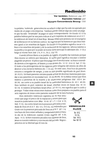 Ex 66,
15 13,
Sal 742,
Isa 6212
Redimido
Ver también: RedenclOn pag 377
Expresión hebrea: gaa/
Número Concordancia Strong: 1350
La palabra 'redimido generalmente se refiere a algo que ha sido recuperado por
medio de un pago o recompensa Tamblen puede mdICar algo aSI como un paga
re que ha sido 'levantado" al pagar el valor correspondiente En Exodo 15 13 la
palabra hebrea gaa] se usa para mdICar el acto supremo de redenClon en el A T
la redenclon de Israel en el mar ROJo MOlse:;. relato por pnmera vez el evangelIo
de la lIberaClan en su famoso cantlco Se regOcIJo por la manera en que DIos redl-
mio (gaa]) a los IsraelItas de Egipto En EXoclo 6 6 la palabra signIfica sacar o lI-
brar a los IsraelItas del poder y de la esclavitud de los egipCIos Jehova redlmlo a
su pueblo y los gUIa por su poder al monte Slnal para que lo adorasen (Ex 3 12) Y
luego al monte SlOn (Sal 26,9 11, 762, 132 13)
Cuando Jehova !lbero a su pueblo de Egipto, el pueblo fue redimido porque
DIOS mismo se esforzo por lIberarlos El verbo gaa] signIfica rescatar o redimir
pagando un preCIo El precIo que DIos pago fue el mvolucrarse su brazo extendi-
do derroto a los egipCIos, al faraon y a sus dIoses (Ex 12 12 15 6 12 Sal 77 15)
El mato a los pnmogenItos de los egipCIos para vengarse del mtento de ellos de
destrUIr a los esclavos hebreos (Ex 1 15-22) En este caso, DIos hizo de panente
cercano o vengador de sangre, y este es otrO posible signIficado de gaa] (Num
35 19,21) Un buen panente cercano puede actuar de diversas maneras para ayu-
dar a sus panentes en necesidad (Lev 2525,48,49) En la BiblIa vemos que DIos
redlmlo a personas de la muerte y de situaCIOnes pelIgrosas (Sal 103 4 Jer
5034) aSI como a su pueblo Israel de la cautividad babllonIca (ls 43 1 4820)
DIOS tamblen es goe], redentor de Israel, rnuchas veces en ISalas (Isa 41 14
43 14) El redlmlo al huerfano Israel (Prov 2.3 10-11), eso signIfica que lo CUIdo y
proteglO Todas estas situacIOnes Ilustran como DIOS prepara a su pueblo para el
acto supremo de Jesus como panente redentor de la raza humana
DIOS demostro redenClon suprema en su HIJO Jesu-
cnsto que pago el precIo de la explaClon y muna para que
nosotros pudleramos vIvir (Mar 10 45 Ef 1 7, 1 Cor 6 19,
Heb 9 15) ASI como Israel era la poseslOn preciada y redi
mida de DIOS en el A T (Ex 66,195-6), los redimidos por VERSíCULOS
Cnsto son la poseslOn preciada de DIOS en el N T (Ef 1 4) CLAVE
Los hiJOS de DIOS estan sellados y asegurados para el futu-
ra dIa de la redenClon cuando Cnsto regrese (Ef 430,
Apoc 143) SI bien nuestros pecados nos separan de DIOS,
Jesus es nuestro redentor y nos rescato del pecado RegoCl-
¡emanas en la lIbertad que El nos da
163
 