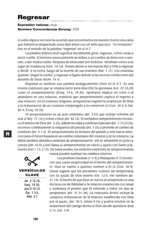 Jer 3 12,14,
Ezeq 1830,
JoeI2'12,13,
lac 1 3,4,
Mal 37
Regresar
Expresión hebrea: shub
Número Concordancia Strong: 7725
Atodos alguna vez nos ha ocurndo que encontramos en nuestro buzan una carta
que hablamos despachado unos dlas antes con un sello que dICe "Al remitente"
Ese es el sentido de la palabra "regresar" en el A T
La palabra hebrea shub significa literalmente girar, regresar, volver atras o
darse vuelta El termino esenCialmente se refiere a un cambiO de dlrecClon o sen-
tido, a dar media vuelta Despues de Interceder por Sodoma Abraham volvlo a su
lugar de residencia (Gen 18 33) Noeml alento a sus nueras Rut y Orfa a regresar
a Moab a su tierra, luego de la muerte de sus mandos (Rut 1 11) Los Israelitas
quenan "pegar la vuelta" y regresar a Egipto debido a las severas condiCiones del
desierto de SInaI (Num 144)
Regresar es tamblen una palabra teologICamente clave en el A T Es una
misma expreslOn que se emplea tanto para descnblr la apostasla Uos 2223,29)
como el arrepentimiento (Ezeq 146, 1830) Apostasla Implica un corte o el
abandono en una relaClon, mientras que arrepentimiento Implica el regreso a
una relaClon En el contexto religioso, arrepentirse sugiere la aceptaClan de DIos
y la restauraClon de un cnstlano compungido a la comUnIon (2 Cron 306-9, Sal
854, Ezeq 1832)
El arrepentimiento es un acto voluntano Uer 3 22) que Incluye volverse del
mal (2 Rey 17 13) Yvolver a DIos Oer 42 12) El verdadero arrepentimiento recono-
ce el señono de DIos Uer 322), admite la culpa y confiesa el pecado Uer 3 13,23,25),
reconoce contntamente la verguenza del pecado Oer 3 25) Ypromete un cambiO de
conducta Uer 4 1-2) El arrepentimiento es rechazo del pasado y una nueva dlrec-
Clan para el futuro basada en un cambiO voluntano del corazan y de la conducta La
Biblia tamblen Identifica slmbolos de arrepentimiento Job se arrepiente en polvo y
ceniza Uob 42 6) YJoelllama al arrepentimiento en CilICIO y ayuno con llanto y la-
mento Uoell 13,2 12) De todos modos, los slmbolos extenores de arrepentimiento
nunca pueden sustitUir los cambiOS Internos
Los profetas Zacanas (1 3-4) YMalaqUlas (3 7) recono-
cen una cierta reCiproCidad en el hecho del arrepentimien-
to DIos se vuelve a qUienes vuelven a El (2 Cron 30 9)
VERSíCULOS Oseas sugiere que los pecadores vuelven (se arrepienten)
CLAVE con la ayuda de DIos mismo (Os 126, ver tamblen Jer
31 18) El hecho de que DIos se vuelva al arrepentido es una
declaraClon de fidelidad a la relaclOn establecida con Israel
y Simboliza el perdon que El extiende a todos los que se
arrepienten Uer 3131-34) La respuesta divina Incluye la
completa restauraclOn de la relaClon estableCida con DIOS
por el pacto, Oer 303, Amos 9 14) Ypodna resultar en la
suspenslOn del castigo divino SI DIos decide apiadarse Uoel
2 14 Jan 39)
164
 
