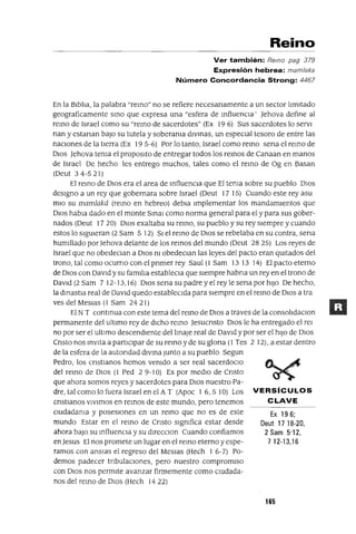 Ex 196;
Deut 17 18-20,
2 Sam 5'12,
712-13,16
Reino
Ver también: Remo pag 379
Expresión hebrea: mam/aka
Número Concordancia Strong: 4467
En la BIblIa, la palabra "remo" no se refiere necesanamente a un sector lImitado
geograficamente smo que expresa una "esfera de mfluenCla' Jehova define al
remo de Israel como su "remo de sacerdotes" (Ex 19 6) Sus sacerdotes lo servI
nan y estanan baJO su tutela y soberama dlvmas, un espeCIal tesoro de entre las
naCIones de la tIerra (Ex 195-6) Por lo tanto, Israel como remo sena el remo de
DIOS Jehova tema el proposlto de entregar todos los remos de Canaan en manos
de Israel De hecho les entrego muchos, tales como el remo de üg en Basan
(Oeut 34-521)
El remo de DIOS era el area de mfluenCla que El tema sobre su pueblo DIOS
deSIgno a un rey que gobernara sobre Israel (Oeut 17 15) Cuando este rey asu
mio su mamlaká (remo en hebreo) debla Implementar los mandamientos que
DIOS habla dado en el monte Smal como norma general para el y para sus gober-
nados (Oeut 17 20) DIOS exaltaba su remo, su pueblo y su rey siempre y cuando
estos lo sIgUieran (2 Sam 5 12) SI el remo de DIOS se rebelaba en su contra, sena
humIllado porJehova delante de los remos del mundo (Oeut 28 25) Los reyes de
Israel que no obedeClan a DIOS m obedeClan las leyes del pacto eran qUitados del
trono, tal como ocumo con el pnmer rey Saul (1 Sam 13 13 14) El pacto eterno
de DIOS con DavId y su familIa estableCla que sIempre habna un rey en el trono de
DaVid (2 Sam 7 12-13,16) DIOS sena su padre y el rey le sena por hiJO De hecho,
la dmastla real de DaVId quedo estableCIda para siempre en el remo de DIOS a tra
ves del MesJas (1 Sam 24 21)
El N T contmua con este tema del remo de DIOS a traves de la consolIdaClon
permanente del ultImo rey de dICho remo Jesucnsto DIOS le ha entregado el rel
no por ser el ultImo descendIente dellmaJe real de DaVId y por ser el hiJO de DIOS
Cnsto nos mvlta a partICIpar de su remo y de su glona (1 Tes 2 12), a estar dentro
de la esfera de la autondad dIVma Junto a su pueblo Segun
Pedro, los cnstlanos hemos vemdo a ser real sacerdocIo
del remo de DIOS (l Ped 2 9-10) Es por medIo de Cnsto
que ahora somos reyes y sacerdotes para DIOS nuestro Pa-
dre, tal como lo fuera Israel en el A T (Apoc 1 6,5 10) Los VERSíCULOS
enstlanos VIVimos en remos de este mundo, pero tenemos CLAVE
Cludadama y posesIOnes en un remo que no es de este
mundo Estar en el remo de Cnsto slgmfica estar desde
ahora baJO su mfluenCla y su dlrecclon Cuando confiamos
en Jesus El nos promete un lugar en el remo eterno y espe-
ramos con ansIas el regreso del Meslas (Hech 1 6-7) Po-
demos padecer tnbulaclOnes, pero nuestro compromiso
con DIOS nos permite avanzar firmemente como cIUdada-
nos del remo de DIOS (Hech 14 22)
165
 