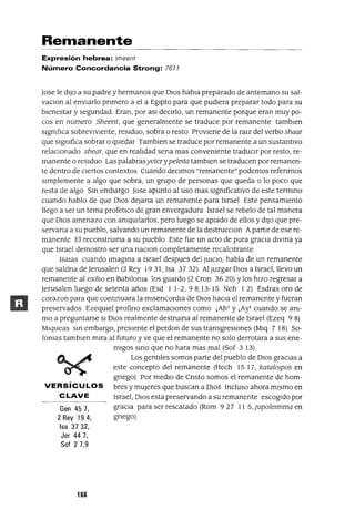 Gen 457,
2 Rey 194,
Isa 3732,
Jer 44 7,
Sof 2 7,9
Remanente
Expresión hebrea: sheent
Número Concordancia Strong: 7611
Jase le dIJo a su padre y hermanos que DIOS habla preparado de antemano su sal-
vaClon al envIarlo pnmero a el a EgIpto para que pudIera preparar todo para su
bIenestar y segundad Eran, por aSI decIrlo, un remanente porque eran muy po-
cos en numero Sheent, que generalmente se traduce por remanente tamblen
sIgnIfICa sobrevIvIente, resIduo, sobra o resto ProvIene de la ralz del verbo shaar
que sIgnIfica sobrar o quedar Tamblen se traduce por remanente a un sustantIvo
relacIOnado shear, que en realIdad sena mas convenIente traduCIr por resto, re-
manente o resIduo Las palabrasyeterypelelta tamblen se traducen por remanen-
te dentro de CIertos contextos Cuando deCImos "remanente" podemos refenrnos
sImplemente a algo que sobra, un grupo de personas que queda o lo poco que
resta de algo Sm embargo Jase apunto al uso mas sIgnIficatIvo de este termmo
cuando hablo de que DIos deJana un remanente para Israel Este pensamIento
llego a ser un tema profetIco de gran envergadura Israel se rebelo de tal manera
que DIos amenazo con anIqUIlarlos, pero luego se apIado de ellos y dIJo que pre-
servana a su pueblo, salvando un remanente de la destrucClon ApartIr de ese re-
manente El reconstruma a su pueblo Este fue un acto de pura graCIa dlvma ya
que Israel demostro ser una naClon completamente recalcItrante
ISalas cuando Imagma a Israel despues del JUICIO, habla de un remanente
que saldna de Jerusalen (2 Rey 19 31, Isa 37 32) Al Juzgar DIos a Israel, llevo un
remanente al eXIlIo en Bablloma los guardo (2 Cron 36 20) Ylos hIzo regresar a
Jerusalen luego de setenta años (Esd 1 1-2,98,13-15 Neh 12) Esdras oro de
corazon para que contmuara la mlsencordIa de DIos haCIa el remanente y fueran
preservados EzeqUIel profino exclamaCIones como ¡Ah! y ¡Ay! cuando se am-
mo a preguntarse SI DIos realmente destruma al remanente de Israel (Ezeq 9 8)
Mlqueas sm embargo, presIente el perdon de sus transgresIOnes (Mlq 7 18) So-
famas tamblen mIra al futuro y ve que el remanente no solo derrotara a sus ene-
mIgos smo que no hara mas mal (Sof 3 13)
Los gentIles somos parte del pueblo de DIos gracIas a
este concepto del remanente (Hech 15 17, katalOlpos en
grIego) Por medIO de CrIsto somos el remanente de ham-
VERSíCULOS bres y mUjeres que buscan a DIOS Incluso ahora mIsmo en
C LAVE Israel, DIos esta preservando a su remanente escogIdo por
graCIa para ser rescatado (Rom 9 27 11 5, Jupolezmma en
gnego)
166
 