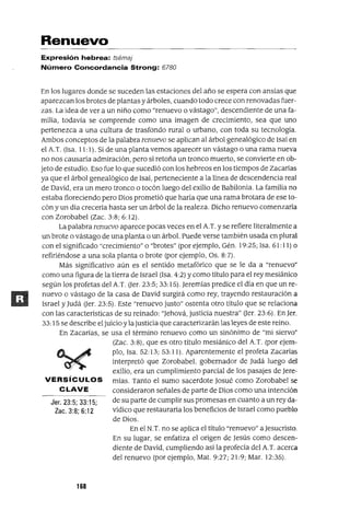 Jer. 23:5; 33:15;
Zac. 3:8; 6:12
Renuevo
Expresión hebrea: tsémaj
Número Concordancia Strong: 6780
En los lugares donde se suceden las estaciones del año se espera con ansias que
aparezcan los brotes de plantas y árboles, cuando todo crece con renovadas fuer-
zas. La idea de ver a un niño como "renuevo o vástago", descendiente de una fa-
milia, todavia se comprende como una imagen de crecimiento, sea que uno
pertenezca a una cultura de trasfondo rural o urbano, con toda su tecnologia.
Ambos conceptos de la palabra renuevo se aplican al árbol genealógico de Isaí en
el A.T. (Isa. 11:1). Si de una planta vemos aparecer un vástago o una rama nueva
no nos causaría admiración, pero si retoña un tronco muerto, se convierte en ob-
jeto de estudio. Eso fue lo que sucedió con los hebreos en los tiempos de Zacarías
ya que el árbol genealógico de Isaí, perteneciente a la línea de descendencia real
de David, era un mero tronco o tocón luego del exilio de Babilonia. La familia no
estaba floreciendo pero Dios prometió que haría que una rama brotara de ese to-
cón y un día crecería hasta ser un árbol de la realeza. Dicho renuevo comenzaría
con Zorobabel (Zac. 3:8; 6: 12).
La palabra renuevo aparece pocas veces en el A.T. y se refiere literalmente a
un brote o vástago de una planta o un árbol. Puede verse también usada en plural
con el significado "crecimiento" o "brotes" (por ejemplo, Gén. 19:25; Isa. 61: 11) o
refiriéndose a una sola planta o brote (por ejemplo, Os. 8:7).
Más significativo aún es el sentido metafórico que se le da a "renuevo"
como una figura de la tierra de Israel (Isa. 4:2) y como título para el rey mesiánico
según los profetas del A.T. Ger. 23:5; 33:15). Jeremías predice el día en que un re-
nuevo o vástago de la casa de David surgirá como rey, trayendo restauración a
Israel y Judá Ger. 23:5). Este "renuevo justo" ostenta otro título que se relaciona
con las caracteristicas de su reinado: "Jehová, justicia nuestra" Ger. 23:6). En Jer.
33:15 se describe el juicioy la justicia que caracterizarán las leyes de este reino.
En Zacarías, se usa el término renuevo como un sinónimo de "mi siervo"
(Zac. 3:8), que es otro título mesiánico del A.T. (por ejem-
plo, Isa. 52:13; 53:11). Aparentemente el profeta Zacarías
interpretó que Zorobabel, gobernador de Judá luego del
exilio, era un cumplimiento parcial de los pasajes de Jere-
VERSíCULOS mías. Tanto el sumo sacerdote Josué como Zorobabel se
CLAVE consideraron señales de parte de Dios como una intención
de su parte de cumplir sus promesas en cuanto a un rey da-
vídico que restauraría los beneficios de Israel como pueblo
de Dios.
En el N.T. no se aplica el título "renuevo" a Jesucristo.
En su lugar, se enfatiza el origen de Jesús como descen-
diente de David, cumpliendo asi la profecia del A T. acerca
del renuevo (por ejemplo, Mat. 9:27; 21:9; Mar. 12:35).
168
 