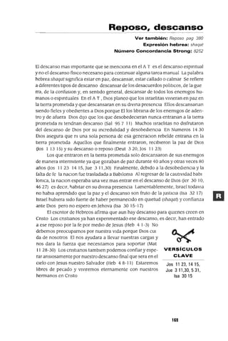 Jos 1123,1415,
Jue 311,30,531,
Isa 3015
Reposo, descanso
Ver también: Reposo pag 380
Expresión hebrea: shaqat
Número Concordancia Strong: 8252
El descanso mas Importante que se menCiona en el A T es el descanso espmtual
y no el descanso fislco necesano para continuar alguna tarea manual La palabra
hebrea shaqat slgmfica estar en paz, descansar, estar callado o calmar Se refiere
a diferentes tipOS de descanso descansar de los desacuerdos POlitICOS, de la gue
rra, de la confuslOn y, en sentido general, descansar de todos los enemigos hu-
manos o espmtuales En el A T , DIos planeo que los Israelitas vIvieran en paz en
la tierra prometida y que descansaran en su divina presenCia Ellos descansanan
siendo fieles y obedientes a DIos porque Ellos librana de los enemigos de aden-
tro y de afuera DIos diJo que los que desobedeCieran nunca entranan a la tierra
prometida m tendnan descanso (Sal 95 7 11) Muchos Israelitas no disfrutaron
del descanso de DIos por su mcredulidad y desobedienCia En Numeros 14 30
DIos asegura que m una sola persona de esa generaclOn rebelde entrana en la
tierra prometida Aquellos que finalmente entraron, reCibieron la paz de DIos
Oos 1 13 15) Ysu descanso o reposo (Deut 320, Jos II 23)
Los que entraron en la tierra prometida solo descansaron de sus enemigos
de manera mtermltente ya que gozaban de paz durante 40 años y otras veces 80
años Uos II 23 14 15, Jue 3 11,30) Fmalmente, debido a la desobedienCia y la
falta de fe la naClon fue trasladada a Babiloma Al regresar de la cautiVidad babl
lomca, la naClon esperaba una vez mas entrar en el descanso de DIos Uer 30 10,
4627) es deCir, J-¡abltar en su dIVma presenCia Lamentablemente, Israel todavJa
no habla aprendido que la paz y el descanso son fruto de la JustICia (Isa 32 17)
Israel hubiera sido fuerte de haber permaneCido en qUietud (shaqat) y confianza
ante DIos pero no espero en Jehova (Isa 30 15-17)
El escntor de Hebreos afirma que aun hay descanso para qUienes creen en
Cnsto Los cnstlanos ya han expenmentado ese descanso, es deCir, han entrado
a ese reposo por la fe por mediO de Jesus (Heb 4 1-3) No
debemos preocuparnos por nuestra Vida porque DIos CUl
da de nosotros El nos ayudara a llevar nuestras cargas y
nos dara la fuerza que necesitamos para soportar (Mat
1128-30) Los cnstlanos tamblen podemos confiar y espe- VERSíCULOS
rar ansIOsamente por nuestro descanso final que sera en el CLAVE
cielo con Jesus nuestro Salvador (Heb 4 8-11) Estaremos
libres de pecado y vIviremos eternamente con nuestros
hermanos en Cnsto
169
 