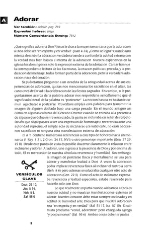 Deut 2610,
Jos 514,
Neh 86,
Sal 956
Adorar
Ver también: Adorar pag 219
Expresión hebrea: sha¡a
Número Concordancia Strong: 7812
¿Que signIfica adorar a DIos? Jesus le dice a la mUjer samantana que la adoraclOn
a DIOS debe ser "en espmtu y en verdad' auan 424) ¿Como se logra? Cuando uno
mtenta descnbu la adoraClon verdadera tlende a confundir la actitud externa con
la verdad mas bien baslCa e mterna de la adoraclOn Nuestra expenenCla en la
Iglesia los dommgos es solo la expreslOn externa de la adoraclon Cantar himnos
la correspondiente lectura de las Escnturas, la oraClon pubhca o pnvada, y la pre-
dlCaClOn del mensaje, todas forman parte de la adoraClon, pero la verdadera ado-
raClon nace del corazon
51 pudleramos preguntar a un Israelita de la antlguedad acerca de sus ex-
penenClas de adoraclOn, qUlzas nos menClonana los sacnficlos en el altar, las
canClones de DavId o la celebraclOn de las fiestas sagradas En cambIo, slle pre-
guntaramos acerca de la palabra adorar nos respondena senCillamente que el
signIficado hteral de la palabra es 'postrarse" La nOClon baslca es bastante co-
mun agacharse o postrarse ProverbiOS emplea esta palabra para transmitlr la
Imagen de algUien doblado baJo una carga pesada En el mundo antiguo aSI
como en algunas culturas del Cercano Onente cuando se entraba a la presenCia
de algUien que debla ser reverenCiado, la gente se mclmaba en señal de respeto
De ahl que sha;a pasara a ser una expreslOn de homenaje o reverencia ante una
autondad suprema, el simple acto de mclmarse era sufiCiente, no eran necesa-
nos sacnfiClos nI nmguna otra manIfestaClon externa de adoraCión
El A T contlene numerosas referenCias a este tlpo de honores hacia un mo-
narca (1 Rey 1 31,2 Cron 24 17, NV1) u otro personaje Importante (Gen 2729,
49 8) Desde este punto de vista es posible discernIr claramente la relaClon entre
mclmarse yadorar Al adorar, uno mgresa a la presenCla de DIos y por enCima de
todo, El es merecedor de nuestra absoluta reverenCia y humlldad Sm embargo
la Imagen de postrarse fislca y mentalmente se usa para
adorar y manIfestar lealtad a DIos A veces la adoraClon
podla Imphcar reverencia fíSIca al mclmar el rostro a tlerra
(Neh 8 6) pero ademas mvolucraba cualqUier otro acto de
VERSíCULOS adoraClon (Gen 225) Como el acto de mclmarse expresa
CLAVE ba reverenCia y lealtad espeClales, estaba reservado para
hacerlo solo con DIos
Lo que realmente Importa cuando alabamos a DIOS es
nuestra actitud y no nuestras manIfestaCIOnes externas al
adorar Nuestro corazon debe estar siempre mclmado y en
actitud de humildad ante DIOS para que nuestra adoraClon
sea 'en espmtu y en verdad" (Sal 51 17, 1sa 5715) El sal-
mista proclama "venId, adoremos" pero enseguida agrega
"y postremonos" (Sal 95 6) Ambas cosas deben Ir Juntas
8
 