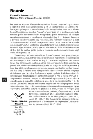 Reunir
Expresión hebrea: asar
Número Concordancia Strong: 622/6908
Por medio de Mlqueas, Jehova enfatiza un tema familiar como es recoger o reumr
a su pueblo Israel luego del eXilio (Mlq 2 12-I3) Asafes uno de los térmmos he-
breos prmClpales para expresar la reumón del pueblo de DIos en su tierra El ver-
bo asaf báslCamente slgmfica "Juntar" o "umr" pero en el contexto adecuado
también puede ser "elimmaClón" Una persona puede ser liberada de su lepra
cuando esta es sanada o, literalmente, elimmada (2 Rey 5 11) Esta ralz da ongen
a diversos sustantivos como asI[ "cosecha", asuf "almacen o depósito" y asefá
"reumon o asamblea" Cuando una persona muere, se dlCe que se ha "reumdo
con los suyos"(asaj) , y tamblen se usa este termmo para mdlCar el slmple hecho
de reumr algo personas, mana, ejerCito o la totalidad de la asamblea de Israel
(1 Rey 8 5) La palabra qabáts {Juntar o reumr) se usa frecuentemente con asaf,
como en Mlqueas 2 12
Sm embargo, Mlqueas trata el tema de una "reumon" o recogimiento espe-
clal de personas, cuando OlaS reúne a los lsraelltas nuevamente luego del JUlClO
devastador que recae sobre ellos En Mlq 2 12 se emplea asafdos veces consecu-
tIVas Esta construcción enfatlza y afirma con convlCclón que DIOS reumra a su
pueblo Los reumó [¡slCamente en el 539-445 a C luego del eXilio de Jerusalen y
Juda (Isa 43 5), pero los reumra consigo de manera espmtual en los días vemde-
ros (Isa 49 5) El "traer a Israel de regreso a su tlerra" se refiere a veces al regreso
de Bablloma, pero se refiere finalmente al regreso (qabáts) desde los confines de
la tierra luego de ser esparCidos por los romanos en el 70 d C (Ezeq 29 14,388)
Mlqueas menciona que DIOS Juntara a los eXiliados y es probable que se refiera a
cuando reuna a su pueblo en Palestma antes de la era meslamca (Mlq 4 6) De
hecho, DIOS reumrá a todas las naciones en Jerusalén para sus propÓSitOS en los
ultimas tiempos (Zac 14 2) Los cnstlanos podemos contemplar con gozo y gran
expectativa como DIOS cumple sus promesas a Israel, de que los recogerá y los
reumra espmtualmente en Cnsto y físlCamente en el actual
terntono de Israel (Mat 24 31, eplsunago en gnego) El Se-
ñor tamblen reúne a las naClones para JUlCIO (Mat 25 32,
Apoc 16 14,17, 19 19) Sm embargo, actualmente la ma-
VE RS íC U LOS yor reumon es la asamblea de los creyentes en Cnsto de to-
CLAVE das las naciones (Hech 1427, 1530)
Gén.25:8;
Isa. 11 :12;
Mlq. 2:12, 4'6;
Zac. 142
170
 