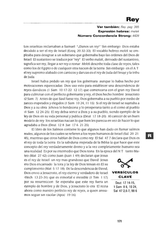 Deut 1714-15,
1 Sam 8 6, 10 24,
Sal 472,6-7,986
Rey
Ver también: Rey pag 385
Expresión hebrea: me/ek
Número Concordancia Strong: 4428
Los IsraelItas reclamaban a Samuel "¡Danos un rey1 ' Sm embargo DIos estaba
deCIdIdo a ser el rey de Israel (Ezeq 20 32-33) El vocablo hebreo melek se em-
pleaba para desIgnar a un soberano que gobernaba baJo las ordenes del DIos de
Israel El sustantIvo se traduce por "rey" El verbo malak, denvado del sustantIvo,
slgmfica ser rey, llegar a ser rey o remar Melek descnbe toda clase de reyes, tales
como los de EgIpto o de cualqUIer otra naClon de la tIerra Sm embargo en el A T
el rey supremo alabado con cantlCos y danzas es el rey de lUda del lInaje y la tnbu
de lUda
Israel habla pedIdo un rey que los gobernara aunque lo habla hecho por
motIvaCIones eqUIvocadas DIos uso esto para establecer una descendenCIa de
reyes davldlCos (1 Sam 1017-22 12 17) que comenzana con el gran rey DavId
para culmmar con el perfecto gobernante y rey, el DIos hecho hombre Jesucnsto
(2 Sam 7) Antes de que Saul fuese rey, DIos gobernaba a su pueblo por medIo de
Jueces msplrados y elegIdos (1 Sam 1024, 11 15) SI el rey de Israel se sUjetaba a
DIos y a su obra Jehova lo bendecma y lo prosperana tanto a el como al pueblo
11 Sam 1224-25) El rey debla servIr a DIos y a su pueblo, sIendo ejemplo de la
ley de DIos en su vIda personal y publIca (Deut 17 18-20) Al carecer de un buen
modelo de rey los IsraelItas haClan lo que bIen les pareCla en vez de hacer lo que
agradaba a DIos (Deut 128 Jue 176 2125)
El lIbro de los Salmos contlene lo que algunos han dado en llamar salmos
reales, algunos de los cuales se refieren a los reyes humanos de Israel (Sal 20 21
45), mIentras que otros hablan de DIos como rey El Sal 47 7 declara que DIos es
el rey de toda la tlerra Es la sablduna msplrada de la BIblIa la que hace que este
concepto del rey verdaderamente dlvmo y a la vez completamente humano sea
una realIdad Es por su mtermedlO que DIos rema En la epoca del NT tanto Ma-
teo (Mat 27 42) como Juan auan I 49) declaran que Jesus
es el rey de Israel un rey mas grandlOso que DavId Jesus
era DIos encarnado la tora y la ley de DIos teman en El su
cumplImIento (Mat 5 17 18) De la descendenCIa de DavId,
DIOS envIo a Jesucnsto, el rey eterno y verdadero de Israel VERSíCULOS
tHech 1323-31) que es mmortal e mVlslble (1 Tlm 1 17) CLAVE
por su resurreCClOn Se esperaba que este rey fuera un
ejemplo de hombre y de DIOS, y Jesucnsto lo era El rema
ahora como nuestro perfecto rey de reyes, a qUIen ansIa-
mos segUIr sm vaCIlar (Apoc 19 16)
171
 