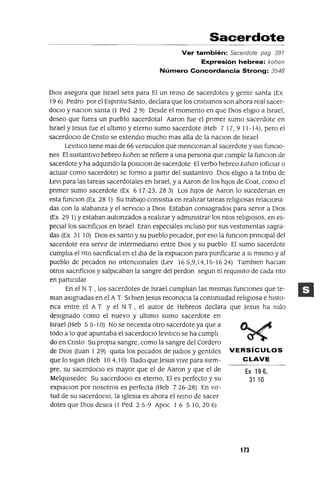 Ex 19 6,
31 10
Sacerdote
Ver también: Sacerdote pag 391
Expresión hebrea: kohen
Número Concordancia Strong: 3548
DIOS asegura que Israel sera para El un remo de sacerdotes y gente santa (Ex
196) Pedro por el Espmtu Santo, declara que los Cristianos son ahora real sacer-
doCio y naclOn santa (1 Ped 2 9) Desde el momento en que DIos elIglO a Israel,
deseo que fuera un pueblo sacerdotal Aaron fue el primer sumo sacerdote en
Israel y Jesus fue el ultimo y eterno sumo sacerdote (Heb 7 17, 9 11-14), pero el
sacerdoCio de Cristo se extendlO mucho mas alla de la naclOn de Israel
LevltlCo tIene mas de 66 versICulos que menCionan al sacerdote y sus funcIo-
nes El sustantIvo hebreo kohen se refiere a una persona que cumple la funclon de
sacerdote y ha adqumdo la posIClon de sacerdote El verbo hebreo kahan (oficiar o
actuar como sacerdote) se formo a partir del sustantIvo DIos elIglo a la tnbu de
LeVI para las tareas sacerdotales en Israel, y a Aaron de los hiJos de Coat, como el
pnmer sumo sacerdote (Ex 6 17-23, 283) Los hIJOS de Aaron lo sucedenan en
esta funClon (Ex 28 1) Su trabajo conslstla en realizar tareas religiosas relaCiona
das con la alabanza y el servICIo a DIOS Estaban consagrados para servir a DIos
(Ex 29 1) Yestaban autonzados a realizar y admmlstrar los ntos religiOSOS, en es-
peCIallos sacnficlos en Israel Eran espeCiales mcluso por sus vestImentas sagra-
das (Ex 31 10) DIos es santo ysu pueblo pecador, por eso la funClon prmCIpal del
sacerdote era servIr de mtermedlano entre DIos y su pueblo El sumo sacerdote
cumplIa el rito sacnfiClal en el dIa de la explaClon para pUrificarse a SI mismo y al
pueblo de pecados no mtenClonales (Lev 165,9,14,15-1624) Tamblen haclan
otros sacnficlos y salpICaban la sangre del perdon segun el reqUisIto de cada nto
en partICular
En el N T , los sacerdotes de Israel cumplIan las mismas funCiones que te-
man aSignadas en el A T SI bIen Jesus reconoCla la contmuldad religIosa e hlsto-
nca entre el A T Y el N T , el autor de Hebreos declara que Jesus ha Sido
designado como el nuevo y ultImo sumo sacerdote en
Israel (Heb 5 5-10) No se necesIta otro sacerdote ya que a
todo a lo que apuntaba el sacerdocIo levltlco se ha cumplI
do en Cnsto Su propia sangre, como la sangre del Cordero
de DIOS auan I 29) qUita los pecados de Judlos y gentIles VERSíCULOS
que lo sigan (Heb 10 4, IO) Dado que Jesus VIve para slem- CLAVE
pre, su sacerdocIO es mayor que el de Aaron y que el de
MelqUlsedec Su sacerdOCIO es eterno, El es perfecto y su
explaclon por nosotros es perfecta (Heb 726-28) En vir-
tud de su sacerdoCio, la IgleSia es ahora el remo de sacer
dotes que DIOS desea (1 Ped 2 5-9 Apoc I 6 5 10,20 6)
173
 
