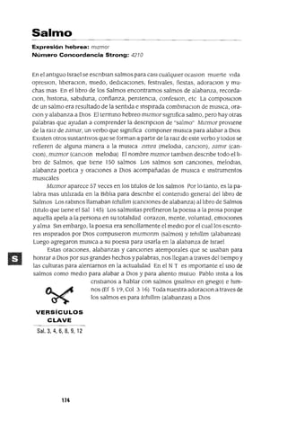 Salmo
Expresión hebrea: mlzmor
Número Concordancia Strong: 4210
En el antiguo Israel se escnblan salmos para casI cualqUier ocaslon muerte vida
opreslOn, liberaclOn, miedo, dedicaCiones, festivales, fiestas, adoraclOn y mu-
chas mas En el libro de los Salmos encontramos salmos de alabanza, recorda-
Clan, hlstona, sablduna, confianza, pemtenCla, confeslOn, etc La composlClon
de un salmo era resultado de la sentida e inspirada combInaClon de mUSlCa, ora-
Clan y alabanza a DIos El termino hebreo mlzmor slgmfica salmo, pero hay otras
palabras que ayudan a comprender la descnpClon de "salmo" Mlzmor proviene
de la ralZ de zamar, un verbo que slgmfica componer muslca para alabar a DIos
EXisten otros sustantivos que se forman a partir de la ralz de este verbo ytodos se
refieren de alguna manera a la muslca ZImra (melodla, canclOn), zamlr (can-
clOn),mlzmor (canClon melodla) El nombre mlzmor tamblen descnbe todo el li-
bro de Salmos, que tiene 150 salmos Los salmos son canCiones, melodlas,
alabanza poetlca y oraciones a DIOS acompañadas de mUSlCa e Instrumentos
musicales
Mlzmor aparece 57 veces en los titulas de los salmos Por lo tanto, es la pa-
labra mas utilizada en la Biblia para descnblr el contenido general del libro de
Salmos Los rabinos llamaban tehII1Jm (cancIOnes de alabanza) al libro de Salmos
(titulo que tiene el Sal 145) Los salmistas prefineron la poesla a la prosa porque
aquella apela a la persona en su totalidad corazon, mente, voluntad, emoCiones
yalma Sin embargo, la poesla era senCillamente el medio por el cual los escnto-
res inspirados por DlOS compusieron mlzmonm (salmos) y tehII1Jm (alabanzas)
Luego agregaron mUSlCa a su poesla para usarla en la alabanza de Israel
Estas oraCiones, alabanzas y cancIOnes atemporales que se usaban para
honrar a DIOS por sus grandes hechos y palabras, nos llegan a traves del tiempo y
las culturas para alentarnos en la actualidad En el NT es Importante el uso de
salmos como medio para alabar a DIOS y para aliento mutuo Pablo Insta a los
cnstlanos a hablar con salmos (psalmOl en gnego) e him-
nos (Ef 5 19, Col 3 16) Toda nuestra adoraClon a traves de
los salmos es para tehII1Jm (alabanzas) a DIOS
VERSíCULOS
CLAVE
Sal. 3, 4, 6, 8, 9,12
114
 