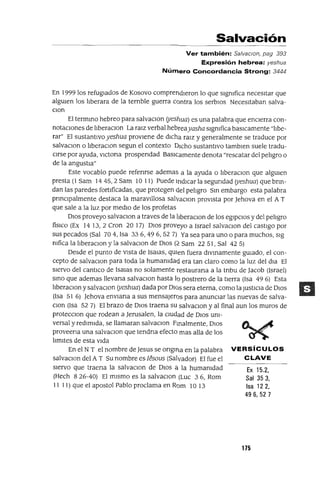 Ex 15.2,
Sal 353,
Isa 122,
496,527
Salvación
Ver también: Sa/vaclOn, pag 393
Expresión hebrea: yeshua
Número Concordancia Strong: 3444
En 1999 los refugIados de Kosovo comprendIeron lo que slgmfica necesItar que
alguIen los lIberara de la ternble guerra contra los serblos NecesItaban salva-
Clan
El termIno hebreo para salvaclOn (yeslma) es una palabra que encIerra con-
notacIOnes de lIberaclOn La ralZ verbal hebreayasha slgmfica basICamente "lIbe-
rar" El sustantIvoyeshua provIene de dICha ralZ y generalmente se traduce por
salvaClan o lIberaclOn segun el contexto DICho sustantIvo tamblen suele tradu-
cIrse por ayuda, vICtona prospendad BasICamente denota "rescatar del pelIgro o
de la angustIa"
Este vocablo puede refenrse ademas a la ayuda o lIberaclOn que algUIen
presta (1 Sam 1445,2 Sam 10 11) Puede IndICar la segundad (yeshua) que bnn-
dan las paredes fortIficadas, que protegen del pelIgro SIn embargo esta palabra
pnnclpalmente destaca la maravIllosa salvaClon provIsta por ]ehova en el A T
que sale a la luz por medIo de los profetas
DIOS proveyo salvaClon a traves de la hberaclOn de los egIpCIos y del pelIgro
fislco (Ex 14 13, 2 eron 20 17) DIOS proveyo a Israel salvaClan del castIgo por
sus pecados (Sal 704, Isa 336,496,527) Ya sea para uno o para muchos, slg
mfica la lIberaclOn y la salvaClon de DIOS (:2 Sam 22 51, Sal 42 5)
Desde el punto de vIsta de Isalas, qUIen fuera dIVInamente gUIado, el con-
cepto de salvaClon para toda la humamdad era tan claro como la luz del dla El
sIervo del cantICo de ISalas no solamente restaurana a la tnbu de ]acob (ISrael)
SInO que ademas llevana salvaclOn hasta lo postrero de la tIerra (Isa 49 6) Esta
lIberaclOn y salvaclon (yeshua) dada por DIOS sera eterna, como la JustICIa de DIOS
(Isa 51 6) ]ehova envlana a sus mensajeros para anunciar las nuevas de salva-
Clan (Isa 52 7) El brazo de DIOS traena su salvaClon y al final aun los muros de
protecClon que rodean a ]erusalen, la cIUdad de DIOS UnI-
versal y redImIda, se llamaran salvaClon Finalmente, DIOS
proveena una salvaClon que tendna efecto mas aUa de los
lImItes de esta vIda
En el N T el nombre de]esus se ongllla en la palabra VERSíCULOS
salvaClan del A T Su nombre es Iésous (Salvador) El fue el CLAVE
sIervo que traena la salvaClon de DIOS a la humanIdad
(Hech 8 26-40) El mIsmo es la salvaClon (Luc 3 6, Rom
11 11) que el apostol Pablo proclama en Rom 10 13
175
 