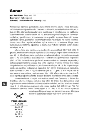 Sanar
Ver también: Sanar pag 395
Expresion hebrea: rafa
Número Concordancia Strong: 7495
MOlses raga a]ehova que sanara a su hermana de lepra (Num 12 13) Tema una
razon Importante para hacerlo DIOS sano a Ablmelec cuando Abraham oro por el
Gen 20 17) Ademas DIOS declaro a su pueblo que El no solamente era su liberta-
dor smo tamblen su sanador (Ex 15 26) El habla aflIgIdo a los egIpCIOS con enfer-
medades y pestilenCias, pero diJo que SI su pueblo lo servla haCiendo lo que
agradaba a DIOS, guardando sus mandamIentos y sus leyes no habna enferme-
dades entre ellos La palabra hebrea rafa se mterpreta como sanar Marpe es un
sustantivo que se forma a partir de la misma raJz verbal y slgmfica sanar curar o
salud Uer 149)
]ehova hena a su pueblo, pero tamblen lo sanaba (Deut 32 39 Job 5 lB) El
profeta]eremJas clamaba que SI]ehova lo sanaba (rafa), el por cierto sena sanado
Uer 17 14) El salmista sabla que habla pecado contra DIOS pero pide ser sanado
(Sal 41 4) DlOS contesto esas oraCiones Tamblen sana por mediO de su palabra
(Sal 107 20) IsaJas destaca que Israel sena sanado SI se volvJa de su pecado y
solo aSl expenmentana samdad (Isa 6 10) ]eremlas pregunta por que DIOS habla
afligido tanto a su pueblo que no puede ser sanado Uer 14 19) La respuesta que
reCibe es que DIOS restaurara a su pueblo Uer 30 17) ]ehova sano a su pueblo,
sano su tierra (2 Cron 7 14) Ysus hendas Uer 30 17), pero lo mas Importante es
que sanana su apostasJa ysu testarudez (Os 144) ]ehova sano a los Israelitas fí-
SICa, espmtual y pohtlcamente es deCir los sano en todas las areas de neceSidad
ISaJas revelo que el mayor mstrumento sanador de DIOS sena el Siervo Su-
fnente de ]ehova el Meslas venidero (Isa 535) En Cnsto, DIOS demostro su total
capaCidad de sanar todas las enfermedades del hombre, mcluso la misma muerte
(Luc 515 6 IB,Jaommengnego) solo con su palabra (Sal 10720,Luc 77) Por
las hendas de Cnsto somos sanados (San 5 16, I Ped 224) La samdad espmtual
esta dispOnible para todos los que creen en]esus El repara
nuestros corazones rotos y nos cubre con su amor
VERSíCULOS
CLAVE
Gén 2017,
Ex 15'26,
EcI 3 3,
Jer 17 14,
Isa 610
176
 