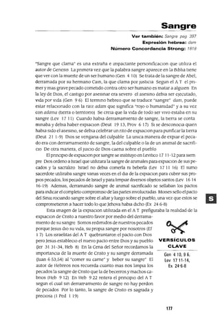 Gen 410,96,
Lev 17 11-14,
Ex 24'6-8
Sangre
Ver también: Sangre pag 397
Expresión hebrea: dam
Número Concordancia Strong: 1818
"Sangre que clama" es una extraña e Impactante persomficacIOn que utIlIza el
autor de GeneSlS La prImera vez que la palabra sangre aparece en la BIblIa tIene
que ver con la muerte de un ser humano (Gen 4 10) Se trata de la sangre de Abel,
derramada por su hermano Cam, la que clama por JustIcIa Segun el A T el pn-
mer y mas grave pecado cometIdo contra otro ser humano es matar a algUIen En
la ley de DIOS, el castIgo por asesmar era severo el asesmo debla ser ejecutado,
V1da por VIda (Gen 9 6) El termmo hebreo que se traduce "sangre" dam, puede
estar relaCIOnado con la ralZ adam que sIgmfica "roJo o humamdad" y a su vez
con adama (tIerra o terntono) Se crela que la VIda de todo ser VIVO estaba en su
sangre (Lev 1711) Cuando habla derramamIento de sangre, la tIerra se canta
mmaba y debla haber explacIOn (Deut 19 13, Prov 6 17) SI se desconoCla qUIen
habla SIdo el asesmo, se debla celebrar un nto de eXplaCIOn para punficar la tIerra
(Deut 21 1-9) DIOS se vengana del culpable La umca manera de explar el peca-
do era con derramamIento de sangre, la del culpable o la de un ammal de sacnfi-
CIO De otra manera, el JUICIO de DIOS caena sobre el pueblo
El pnnCIplo de explaCIon por sangre se mstltuyo en LeV1tlco 17 11-12 para SIem
pre DIOS ordeno a Israel que utIlIzara la sangre de ammales para explaClon de sus pe-
cados y la sacralIzo Israel no debla comerla m beberla (Lev 17 11 16) El sumo
sacerdote utIlIzaba sangre vanas veces en el dla de la explaClOn para cubnr sus pro-
pIOS pecados, los pecados de Israel y para lImplar dIversos objetos santos (Lev 16 14
16-19) Ademas, derramando sangre de ammal sacnficado se sellaban los pactos
para mdlcar el completo compromISO de las partes mvolucradas MOlses sello el pacto
del SmaI roCIando sangre sobre el altar y luego sobre el pueblo, una vez que estos se
comprometIeron a hacer todo lo que Jehova habla dICho (Ex 24 6-8)
Esta Imagen de la explaCIon utIlIzada en el AT prefiguraba la realIdad de la
explaCIon de Cnsto a nuestro favor por medIO del derrama-
mIento de su sangre Somos redImIdos de nuestros pecados
porque Jesus dIO su VIda, su propIa sangre por nosotros (Ef
1 7) Los IsraelItas del A T quebrantaron el pacto con DIOS
pero Jesus estableCIo el nuevo pacto entre DIOS y su pueblo VERSíCULOS
aer 31 31-34, Heb 8) En la Cena del Señor recordamos la CLAVE
ImportanCIa de la muerte de Cnsto y su sangre derramada
auan 653,54) al "comer su carne" y beber su sangre" El
autor de Hebreos nos recuerda cuanto mas nos IImpla los
pecados la sangre de Cnsto que la de becerros y machos ca-
brIOS (Heb 9 12) En Heb 922 reItera el prmCIplo del A T
segun el cual sm derrarPamlento de sangre no hay perdon
de pecados Por lo tanto, la sangre de Cnsto es sagrada y
preCIosa (1 Ped 1 19)
177
 