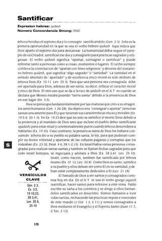 VERSíCULOS
CLAVE
Gén 23,
Ex 3:5,
1910,23,
283,41,
Lev 208,
2510
Santificar
Expresion hebrea: qadash
Número Concordancia Strong: 6942
Jehova bendIjo el septlmo dla y lo consagro santIfIcandolo (Gen 2 3) Esta es la
prImera oportunIdad en la que se usa el verbo hebreo qadash AqUl mdICa que
DIOS aparto el septlmo dla para descansar La humanIdad debla segUIr el eJem-
plo de su Creador, santIficar ese dla yconsagrarlo para practICas sagradas y relI-
gIOsas El verbo qadash sIgnIfIca "apartar, consagrar o santIfICar" y puede
referIrse tanto a personas como a cosas, momentos o lugares El verbo sIempre
conlleva la connotaclOn de "apartar con fmes relIgIOsos' y deVIene del sustantI-
vo hebreo qodesh, que sIgnIfIca "algo sagrado" o "santIdad" La santIdad en el
sentIdo absoluto de ' apartado" y de excelencIa etICo-moral es solo atrIbuto de
Jehova DIOS (Ex 15 11 Lev 203) Para que una persona sea consagrada debe
ser apartada para DIOS, ademas de ser santa, es deCIr, reflejar el caracter moral
y etICo de DIOS El otro uso que se da a la raIZ de qadash en el A T es cuando se
declara que MOlses estaba pIsando "tIerra santa" debIdo a la presencIa de DIOS
en ese lugar (Ex 3 5)
DIOS se preocupa fundamentalmente por las cnaturas que creo a su Imagen
los seres humanos (Gen 1 26-28) Su obJetIVO era 'consagrar o apartar" personas
santas umcamente para Él y que tuvIeran sus caractenstICas etIcas y morales (Ex
195-6 20 1-3) En Ex 1923 dICe que no solo se santIfico el monte SInal debIdo a
la presenCIa y al mandato de DIOS SInO que Incluso el pueblo deblo santIficarse
(qadash) para estar ntual y ceremomalmente puros cuando Jehova descendIera a
hablarles (Ex 19 10) Caso contrano, la presenCIa santa de DIOS los hubIera con-
sumIdo Jehova dIO a su pueblo su palabra santa, la ley, para que pudIeran cum-
plIr su dIVIna voluntad y apartarse de las culturas paganas y corruptas que los
rodeaban (Ex 2332, Deut 46,28 1-2,15) En Israel habla vanas personas consa-
gradas para realIzar tareas santas y tamblen se fijaban fechas sagradas para que
todo Israel festejara, se regoCIjara y adorara a DIOS (Ex 28 3,41 Lev 25 10)
Israel, como naclOn, tamblen fue santIficada por Jehova
mIsmo (Ex 3113,Lev 208) ComoDlOsessanto,santlfico
a su pueblo y ellos deblan ser como El en su santIdad, y de
blan estar completamente dedICados a El (Lev 21 18)
El llamado de DIOS a ser santos y consagrados contI-
nua hoy en dla En el N T se usa el verbo gnego Jagzazo
(santIficar, hacer santo) para referIrse a este tema Pablo
escnbe su carta a los conntlos y se dmge a ellos llaman-
dolos santIficados en JesucrIsto Somos llamados a vIvIr
VIdas santas, rechazando las practICas Implas e mmorales
de este mundo (l Cm 12,611) Y somos consagrados a
DIOS medIante el EvangelIo y el Espmtu Santo Uuan 177,
2 Tes 2 13)
178
 