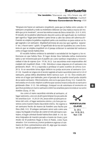 Ex 258,
Lev 19 30; 26 2,
Num 338
Santuario
Ver también: Tabernaculo pag 193 y Templo pag 407
Expresión hebrea: mlqddash
Número Concordancia Strong: 4720
"Despues me haran un santuarIo (mlqddash), para que yo habIte entre ustedes El
santuarIo (mlqddash) y todo su mobIlIarIo deberan ser una replica exacta del mo
delo que yo te mostrare", aSI son las InstruccIOnes de DIOS a Israel (Ex 25 8 9, NVI)
El estudIO de la palabra tabernaculo dIscurre acerca del slgmficado de mlshkkan
que slgmfica "lugar para habItar o para llevar a cabo las tareas del tabernaculo'
Cuando se emplea la palabra mlqddash Junto con mlsk1Jkan es para IndIcar un lu-
gar sagrado o un santuano Mlqddash provIene de una ralz que slgmfica separar
o 'ser, o hacer santo' (qdsh) El slgmficado de la raIZ de la palabra aSI como la ma
nera en que se emplea mlqddash en el pasaje enfatIzan la santIdad del santuallO
como el lugar donde habIta DIOS
El vocablo hebreo enfatIza la santidad o sacralidad de los lugares y las es
tructuras en que habIta DIOS El lugar donde DIOS habItaba debIa mantenerse
santo y ser reverenCIado por el pueblo aSI como tamblen respetaban y reveren-
CIaban el dla de reposo (Lev 1930, 26 2) Los sacerdotes eran responsables del
CUIdado del mlqddash (Num 3 38) IntroduCIr cosas Impuras en el santuano era
profanarlo (Num 18 1) YeqUlvalia a profanar el santo nombre de ]ehova (Lev
20 3) SI un sacerdote tema algun defecto no podIa acercarse al santuano (Lev
2I 23) Cuando se ungla con el aceIte sagrado al sumo sacerdote para servIr en el
santuano, lamas debIa abandonar dICho servIcIo (Lev 21 12) DIOS estaba pre-
sente en el lugar que habItaba, pero el pecado de su pueblo Israel podIa alejarlo
de su santo santuano EfectIvamente, esto es lo que paso (Ezeq 86) Cuando Da
mel estaba en el eXIlio Imploro a]ehova que tuvIera mlsencordla de su santuano
profanado (Dan 9 17) SIn embargo, EzeqUIel VIO de antemano el momento en
que DIOS pondna un nuevo santuarIo entre los Israelitas para reIvIndICar su santo
nombre (Ezeq 3726)
ASI como el sumo sacerdote entraba al santuano, al
lugar santlslmo, una vez al año para limpiar los pecados de
los IsraelItas (Lev 1629,33-34), ]esus entro al santuano In-
tenor del CIelo, el lugar santIslmo eterno, y lo hiZO por no
sotros como nuestro Sumo Sacerdote eterno No mgreso a VERSíCULOS
un santuano hecho de manos de hombre SInO hecho por CLAVE
DIOS (Heb 82) El antiguo santuano SlrVlO solo como una
COpIa, ha llegado el tiempo de correr el velo del nuevo san-
tuano, el lugar celestial donde habita DIOS (Heb 8 1-6) So-
mos lImpIados de nuestro pecado a traves de Cnsto y por
mediO de El podemos llegar a DIOS el Padre, como hIJOS
amados Con reverenCIa y temor podemos mgresar al san
tuano de DIOS y presentarnos ante El, algo que los Israeli-
tas del A T Jamas pudieron hacer
179
 
