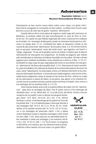 Gén 1420,
Num 109,
Esd 41,
Sal 445,7
Adversarios
Expresión hebrea: tsanm
Número Concordancia Strong: 6862
Ultlmamente se han escnto vanos ilbros sobre como tratar con gente dIfICil
Estos ilbros ensegUIda se convIerten en best-sellers La Blbila tIene mucho para
deCirnos acerca de este tipo de gente nuestros 'adversanos"
Cuando Jehova llevo a los ¡udloS de regreso a Juda luego del cautIveno en
BabJloma, la pnmera orden fue que reconstruyeran la casa de DIOS (2 Cron
3620-23) En cuanto los que hablan regresado del eXlilo comenzaron a trabajar
en el templo, los 'enemIgos de Benlamm ylUda" se enteraron del proyecto y ofre
cleron su ayuda (Esd 4 1-2) Zorobabel fue sabIO al rehusarla cuando se dIO
cuenta de que estos eran "adversanos" de los ¡udloS (Esd 43) El termmo hebreo
que se usa para "adversanos" viene del verbo tsarar que slgmfica 'ser hostJl" o
"afl1glr, angustiar" El uso de la palabra tsanm en Esdras 4 Impilca que el abierto
ofreCimiento de esta gente era sospechoso Se trataba de paganos que hablan
Sido mtroduCIdos en Samana y se hablan mezclado con los ludIOS Servlan a dIOses
paganos pero tamblen mostraban cierta obedIenCia a Jehova (2 Rey 17 24-41)
Zorobabel se nego a que los que regresaban del eXlho se mezclaran con esta gen-
te, 'adversanos" de DIOS y de su pueblo (Esd 43-5) Para Jesua (el sumo sacerdo-
te), para Zorobabel ylos cabezas de famlha de la comumdad ludia la declslon era
clara estos "adversanos" no eran leales a DIOS y no deblan mtervemr en la cons-
trucCIon del templo de Jehova Atraves de una osada negatIva, esta nueva comu-
mdad estuvo dIspuesta a dejar el asunto en las manos de DIOS Jehova se ocupo
de los adversanos a traves de Dano, el rey persa, que apoyo a los Israeiltas ha
CIendo uso de su podeno mliltar y poiltlco para termmar el templo DIOS venCIO a
los enemigos de los Israeiltas (Esd 63-12,15)
Esta hlstona Ilustra acerca de la manera blbilca de tratar con los "adversa
nos" ¡Que DIOS se encargue de ellos! Fue El qUIen venCIO a los enemigos de
Abraham (Gen 14 10), David (Sal 27 12) YJob (623), de hecho venCIO a los ad-
versanos de su pueblo como SI fueran sus propiOS enemi-
gos (Num 10 9, Deut 3241,43, 337, Jos 513) Jehova
destruyo a Aman el archlenemlgo de los ludiOS en la era de
los persas (Est 7 6) Yel salmista pldlo a DIOS que derrote a
sus enemigos (Sal 445-6,6011,12, 7842,81 15) Fmal- VERSíCULOS
mente, El es nuestra vICtona (Sal 81 13,14,1072) El ven CLAVE
CIO a los enemigos de Jesucnsto (Hech 2 35) Y ahora
somos llamados a amar a nuestros enemigos como Cnsto
los amo (Mat 5 44) Jesus e¡ercera su autondad hasta ha
ber sometido a todos sus enemigos y los nuestros (Hech
235,1 Cor 1525-27, Heb 1 13) Por lo tanto, la venganza
es del Señor y no nuestra, por eso debemos buscar pnme
ramente a DIOS cuando nos toca tratar con gente difíCil
9
 