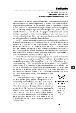 Deut 3234,
1 Rey 21 8,
Jer 32 10-11,
Dan 924,
124,9
Sellado
Ver también: Sello pag 401
Expresión hebrea: latam
Número Concordancia Strong: 2856
Cuando se habla de "sellado" generalmente vIene a nuestra mente algun tIpO de
documentaClan, como el tItulo de propIedad de un auto, la escntura de una casa
o algo que ImplIca poseslOn Tamblen podemos pensar en algo firmado y sellado
es deCIr, asentado El verbo hebreoJatam sIgnIfica sellar, poner un sello o preser-
var, y ha sIdo empleado para expresar autentIcIdad propIedad, permanenCIa, au
tondad, mmutabllIdad o mVlOlabllIdad de algo por tener determmada marca En
la antlguedad, un sello podla ser el nombre de algUIen estampado en arcIlla con
punzan, anIllo u objeto que dejaba una ImpreslOn sobre una superfiCIe blanda Lo
que habla sIdo sellado, no se podla abnr nI deshacer
En el AT jatam se usaba para un documento firmado ysellado Esas firmas m
dICaban que los firmantes se comprometlan a lo que se expresaba en los documen-
tos (Neh 101) Un sello colocado mdlcaba autentICIdad, como cuando Jeremlas
sello la eSCrItura de compra de campos en Anatot aer 3210,11,14), preservandola
hasta que campos y tIerras pudIeran ser nuevamente vendIdos en Juda luego de la
destrucclOn de Jerusalen Jezabel, la esposa del rey Acab, sello unas cartas que ella
habla escnto con el sello de su mando para darles autentICIdad DIChas cartas se
usaron para ordenar el asesmato de Nabot (1 Rey 21 8)
El vocablojatám tamblen se ha empleado en sentIdo figurado para descnblr
el "sellado" de las VISIones profetlcas confirmadas (Dan 924) SIn embargo, tam-
bIen puede querer deCIr "sellar las palabras" de un rollo profetICo hasta que se
cumplIeran (Dan 124,9) Esto IndIcaba que dIchas palabras eran mmutables
hasta el tIempo de su cumplImIento Las palabras de lsalas fueron selladas y una
vez que se cumplIeron se leyeron, lo cual probo su veracIdad Las "cosas sella-
das" en el A T se refieren tamblen metafoncamente a los pecados del pueblo,
que estan sellados ante DIos (Deut 32 34) Job observa que Jehova puede descu-
bnr los pecados aun en la noche y colocar su sello en ellos
aob 33 16 LBLA)
El concepto de sellar algo se expresa en el NT a tra-
ves de la palabra gnega sfragw) DIos puso su sello de
aprobaclOn y propIedad sobre Jesus auan 6 27, NV1) Pa- VERSíCULOS
blo dIJo que los que se hablan convertIdo con el eran su CLAVE
sello o la confirmaclOn de su derecho a ser consIderado
apostol (1 Cor 92) Fmalmente, DIOs es el UnICO que ha
sellado a todos los creyentes (2 Cor 1 22) al darnos el
Espmtu Santo (Ef 1 13) Podemos UnIrnos a Job para afIr-
mar que nuestras transgreSIOnes estan separadas de no-
sotros aob 14 17) por el soberano acto dIVIno de perdon
El Señor Jesucnsto nos ha sellado como propIOS yeso no
cambIara Jamas
181
 