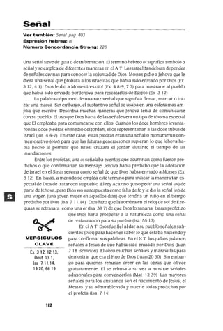 Ex 312,1213,
Deut 13 1,
Isa 711,14,
1920,66 19
Señal
Ver también: Sena/ pag 403
Expresión hebrea: ot
Número Concordancia Strong: 226
Una señal SIrve de gUla o de InfOrmaClon El termino hebreo ot sIgmfica slmbolo o
señal y se emplea de dIferentes maneras en el A T Los IsraelItas deblan depender
de señales dIVinaS para conocer la voluntad de DIOS MOlses pldIO a )ehova que le
dIera una señal que probara a los IsraelItas que habla sIdo envIado por DIOS (Ex
312,4 1) DIOS le dIO a MOlses tres otot (Ex 48-9,73) para mostrarle al pueblo
que habla sIdo envIado por ]ehova para rescatarlos de EgIptO (Ex 3 12)
La palabra ot proVinO de una ralZ verbal que slgmfica firmar, marcar o tra-
zar una marca Sin embargo, el sustantIvo señal se usaba en una esfera mas am-
plIa que escnblr DescnbIa muchas maneras que )ehova tema de comumcarse
con su pueblo El uso que DIOS haCla de las señales era un tlpO de ldIOma especIal
que El empleaba para comumcarse con ellos Cuando los doce hombres levanta-
ron las doce pIedras en medIo del ]ordan, ellos representaban a las doce tnbus de
Israeloos 44-7) En este caso, estas pledras eran una señalo monumento con-
memoratIvo (otot) para que las futuras generacIones supIeran lo que )ehova ha-
bIa hecho al permItIr que Israel cruzara el ]ordan durante el tIempo de las
inUndaCIones
Entre los profetas, una ot señalaba eventos que ocurnnan como fueron pre-
dIChos o que confinnanan su mensaje )ehova habIa predICho que la adoraclOn
de Israel en el Smal servma como señal de que DIOS habla envlado a MOlses (Ex
3 12) En IsaIas, a menudo se emplea este terminO para mdICar la manera tan es-
pecIal de DIOS de tratar con su pueblo El rey Acaz no qUISO pedIr una señal (ot) de
parte de]ehova, pero DIOS VIO su respuesta como falta de fe y le dIO la señal (ot) de
una vugen (una Joven mUjer en aquellos dlaS) que tendna un mño en el tIempo
predICho por DIOS (Isa 7 11, 14) DIOS hIZO que la sombra en el relOj de sol de Eze-
qUlas se retrasara como una ot (Isa 38 7) de que DIOS lo sanana ISalas profetIzo
que DIOS hana prosperar a la naturaleza como una señal
de restauraClon para su pueblo (Isa 55 13)
En el A T DIOS fue fiel al dar a su pueblo señales sufI-
cIentes (otot) para hacerles saber lo que estaba haCIendo y
VERSíCULOS para confirmar sus palabras En el N T los JUdIOS pldleron
CLAVE señales a]esus de que habla SIdo envIado por DIOS auan
2 18 semelOn) El obro muchas señales y maraVIllas para
demostrar que era el HIJO de OlaS Ouan 20 30) Sm embar-
go para qUIenes rehusan creer en las obras que ofrece
gratUItamente El se rehusa a su vez a mostrar señales
adICIonales para convencerlos (Mat 12 39) Las mayores
señales para los cnstIanos son el naCImIento de ]esus, el
MesIas y su admIrable VIda y muerte todas predIChas por
el profeta (Isa 7 14)
182
 