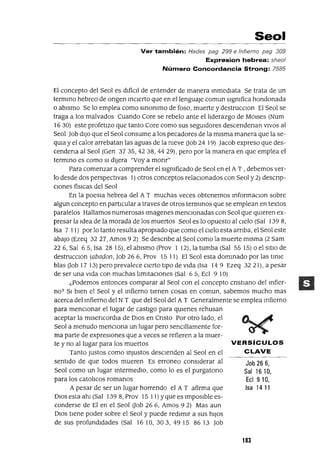 VERSíCULOS
CLAVE
Job 26 6,
Sal 1610,
Eel 910,
Isa 1411
Seo.
Ver también: Hades pag 299 e Infierno pag 309
Expresion hebrea: sheol
Número Concordancia Strong: 7585
El concepto del Seol es dIfíCIl de entender de manera mmedlata Se trata de un
termmo hebreo de ongen mClerto que en el lenguaJe comun sIgnIfica hondonada
o abIsmo Se lo emplea como smOnImo de foso, muerte y destrucCIon El Seol se
traga a los malvados Cuando Core se rebelo ante el lIderazgo de MOlses (Num
16 30) este profetIzo que tanto Core como sus segUIdores descendenan VIVOS al
Seol Job dIJO que el Se01 consume a los pecadores de la mIsma manera que la se-
qUIa y el calor arrebatan las aguas de la nIeve uob 24 19) ]acob expreso que des-
cendena al Seol (Gen 3735,4238,4429), pero por la manera en que emplea el
termmo es como SI dIjera "vaya monr"
Para comenzar a comprender el SIgnIficado de Seol en el A T , debemos ver-
lo desde dos perspectIvas 1) otros conceptos relaCIonados con Seol y 2) descnp-
Clones fíSICas del Seol
En la poesIa hebrea del A T muchas veces obtenemos mformaclon sobre
algun concepto en partICular a traves de otros termmos que se emplean en textos
paralelos Hallamos numerosas Imagenes menCIonadas con Seol que qUIeren ex-
presar la Idea de la morada de los muertos Seol es lo opuesto al CIelo (Sal 139 8,
Isa 7 I 1) por lo tanto resulta apropIado que como el CIelo esta arnba, el Seol este
abajo (Ezeq 3227, Amos 9 2) Se descnbe al Seol como la muerte mIsma (2 Sam
226, Sal 65, Isa 28 15), el abIsmo (Prov 1 12), la tumba (Sal 55 15) o el SItIO de
destrucCIon (abadon, Job 26 6, Prov 15 11) El Seol esta dommado por las tmle
bias Uob 17 13) pero prevalece CIerto tIpO de VIda (Isa 14 9 Ezeq 32 21), a pesar
de ser una VIda con muchas lImItaCIones (Sal 65, Ecl 910)
c.Podemos entonces comparar al Seol con el concepto cnstIano del mfier-
no? SI bIen el Seol y el mfierno tIenen cosas en comun, sabemos mucho mas
acerca del Infierno del N T que del Se01 del A T Generalmente se emplea mfierno
para menCIOnar el lugar de castIgo para qUIenes rehusan
aceptar la mlsencordIa de DIOS en Cnsto Por otro lado, el
Se01 a menudo menCIOna un lugar pero senCIllamente for-
ma parte de expreSIOnes que a veces se refieren a la muer-
te y no al lugar para los muertos
Tanto Justos como Injustos deSCIenden al Seol en el
sentIdo de que todos mueren Es erranea conSIderar al
Seol como un lugar mtermedIO, como lo es el purgatono
para los catolIcos romanos
A pesar de ser un lugar horrendo el A T afirma que
DIOS esta ahI (Sal 1398, Prov 15 11) yque es ImpOSIble es-
conderse de El en el Seol Uob 266, Amos 92) Mas aun
DIOS tIene poder sobre el Seol y puede redImIr a sus hIJOS
de sus profundIdades (Sal 1610, 303, 4915 8613 Job
183
 