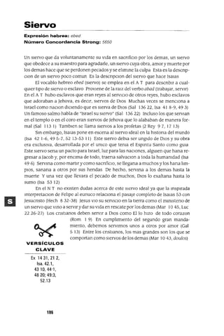Siervo
Expresión hebrea: ebed
Número Concordancia Strong: 5650
Un siervo que da voluntanamente su vida en sacnficlO por los demas, un siervo
que obedece a su maestro para agradarle, un siervo cuya obra, amor y muerte por
los demas hace que se perdonen pecados y se elImme la culpa Esta es la descnp-
Clan de un siervo poco comun Es la descnpClon del siervo que hace Isalas
El vocablo hebreo ebed (siervo) se emplea en el A T para descnblr a cual-
qUier tipO de siervo o esclavo Proviene de la raJz del verbo abad (trabajar, servir)
En el A T hubo esclavos que eran reyes al serVICIO de otros reyes, hubo esclavos
que adoraban a Jehova, es deCir, siervos de DIOS Muchas veces se menCIona a
Israel como naClon diCIendo que es sierva de DIOS (Sal 13622, Isa 41 8-9,493)
Un famoso salmo habla de "Israel su siervo" (Sal 13622) Incluso los que serVlan
en el templo o en el coro eran siervos de Jehova que lo alababan de manera for-
mal (Sal 1131) Tamblen se llama siervos a los profetas (2 Rey 97, 17 13)
Sm embargo, ISaJas pone en escena al siervo Ideal en la hlstona del mundo
(Isa 42 1-6,495-7,52 13-53 11) Este siervo debla ser ungido de DIOS y su obra
era exclUSiva, desarrollada por el UnICO que tenia el EspIrltu Santo como gUia
Este siervo sena un pacto para Israel, luz para las naCIones, algUien que hana re-
gresar a Jacob y, por enCIma de todo, traena salvaClon a toda la humanidad (Isa
49 6) SerVIrla como martlr y como sacnficlo, se llegana a muchos y los hana lim-
piOS, sanana a otros por sus hendas De hecho, servIrla a los demas hasta la
muerte Y una vez que llevara el pecado de muchos, DIOS lo exaltana hasta lo
sumo (Isa 53 12)
En el N T no eXisten dudas acerca de este siervo Ideal ya que la msplrada
mterpretaClon de Felipe al eunuco relaCIona el pasaje completo de Isalas 53 con
Jesucnsto (Hech 832-38) Jesus VIO su serVICIO en la tierra como el mlnIsteno de
un siervo que vmo a servir y dar su Vida en rescate por los demas (Mar 10 45, Luc
2226-27) Los cnstIanos deben servir a DIOS como Ello hiZO de todo corazon
(Rom I 9) En cumplimiento del segundo gran manda-
miento, debemos servirnos unos a otros por amor (Gal
5 13) Entre los cnstlanos, los mas grandes son los que se
comportan como siervos de los demas (Mar 10 43, doulos)
VERSíCULOS
CLAVE
Ex 1431,21 2,
Isa. 42.1,
4310,44'1,
4820; 49:3,
52.13
186
 