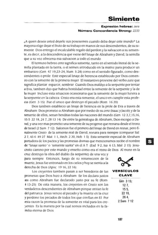 Gén 315;
127,
155,
2218,
264,
2 Sam 712
Simiente
Expresión hebrea: zera
Número Concordancia Strong: 2233
¿A qUIen desea usted dejarle sus posesIOnes cuando deba dejar este mundo? La
mayona elIge dejar el fruto de su trabajo en manos de sus descendIentes, de su SI-
mIente DIos entrego el mcalculable regalo del perdon y la salvaclOn a su sImIen-
te, es deCIr, a la descendencIa que vIene dellmaJe de Abraham y DavId, la semIlla
que a su vez ofrecena esa salvaclOn a todo el mundo
El termmo hebreo zera slgmfica sImIente, tanto en el sentIdo lIteral de la se-
mIlla plantada en la tIerra, o el semen mtroduCldo en la matnz para producIr un
embarazo (Gen 47 19,23-24, Num 528) como en el sentIdo figurado, como des-
cendIentes o prole Este espeClallmaJe de herenCIa establecIdo por DIOS comen-
zo con la sImIente de la pnmera mUjer El sustantIVo provIene del verbo zara que
slgmfica plantar esparCIr, sembrar Cuando DIOS maldIjo a la serpIente por tentar
a Eva, tamblen dIJO que habna hostIlIdad entre la sImIente de la serpIente y la de
la mUjer Incluso esta sItuaclOn ocaslOnana que la sImIente de la mUjer hIrIera a
la serpIente en la cabeza Cnsto era esta SImIente, el umco en cumplIr esta profe-
Cla (Gen 315) Fue el umco que destruyo el pecado (Rom 1620)
DIOS tamblen estableclO un ImaJe de herenCIa en la prole de Eva a traves de
Abraham DIOS prometlo a Abraham que por medIo de su zera (Isaac y]acob) y de la
SImIente de ellos, senan bendItas todas las naCIones del mundo (Gen 123,7,15,16,
155 2218,247,281314) De entre la genealogla de Abraham, DIOS escoglO a Da-
VId, y una vez mas prometlo una sImIente de su progeme que remana desde el trono
de Israel (2 Sam 7 12) Saloman fue el pnmero dellmaJe de DavId en remar, pero fi-
nalmente Cnsto de la sImIente real de DavId, remara para sIempre (comparar Sal
2 7, 45 6 8927 Mat 1 1, Hech 230, Heb 1 5) Esta sImIente espeCIal de Abraham
portadora de los pactos y las promesas dIVmas que mencIOnamos reCIbe el nombre
de "lmaJe santo' o 'sImIente santa" en el AT (Esd 92, Isa 6 13, Mal 2 15) ]esu-
cnsto cammo por este mundo y enseño como era el remo de DIOS Al monr en la
cruz destruyo la obra del dIablo (la serpIente) de una vez y
para sIempre Entonces, luego de su resurrecClon de la
muerte, ]esus fue entronado en los CIelos y hoy se sIenta a la
derecha de DIOS (Apoc 19 16, 22 16)
Los creyentes tamblen pasan a ser herederos de las VERSíCULOS
promesas que DIOS hIZO a Abraham Se los declara Justos CLAVE
aSI como Abraham fue declarado Justo por su fe (Rom
4 13-25) De esta manera, los creyentes en Cnsto son los
'erdaderos descendIentes de Abraham porque ImItan la fe
del patnarca ]esus venclO al pecado y la muerte en la cruz
y perdono los pecados de todos los que confian en El Por
esta razon la promesa de la sImIente es VItal para los cre-
:-entes Es la manera por la cual somos mclUldos en la fa-
mIlIa eterna de DIOS
187
 