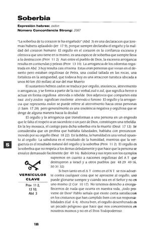 Prov 11 2,
1310;
Abd 3
Soberbia
Expresión hebrea: zadon
Número Concordancia Strong: 2087
"La soberbIa de tu corazon te ha engañado" (Abd 3) es una declaraclOn que Jere-
mIas hubIera aplaudIdo Uer 17 9), porque sIempre declaraba el engaño y la mal-
dad del corazon humano El orgullo en el corazon es la confianza excesIva y
ofensIva que uno tIene en SI mIsmo, es una especIe de soberbIa que sIempre lleva
a la destrucclOn (Prov 11 2) Aun entre el pueblo de DIOS, la excesIva arrogancIa
resulta en contIendas y peleas (Prov 13 10) La arrogancIa de los edomItas regIs-
trada en Abd 3 hoy resulta casllrnsona Estas eran personas que vlvlan en el de-
sIerto pero estaban orgullosas de Petra, una cIUdad tallada en las rocas, una
fortaleza en la antIguedad, que todavla hoyes una atracClon tunstICa ubIcada a
unos 80 km (50 mIllas) al sur del mar Muerto
El sustantIvo hebreo zadon se traduce por orgullo, InsolencIa, atrevImIento
o arrogancIa, y se forma a partIr de la ralz verbal zud o zld, que SIgnIfica hervIr o
actuar en forma orgullosa atrevIda o rebelde Dos adJetIVOs que comparten esta
ralz zed y zeldon SIgnIfican Insolente atrevIdo o funoso El orgullo y la arrogan-
CIa que representa zadon se puede refenr al atrevImIento haCIa otras personas
(1 Sam 17 28) pero generalmente es una InsolencIa negatIva y orgullosa que se
dlflge de alguna manera haCIa la deIdad
El orgullo y la arroganCIa que transforman a una persona en un engreldo
que le falta el respeto a un sacerdote o un Juez de DIOS, constItuyen una rebeldía
En la ley mosaICa, el castIgo para dICha soberbIa era la muerte (Oeut 17 12) Se
consIderaba que un profeta que hablaba falsedades, hablaba con presunClon
mOVIdo por su orgullo (Oeut 18 22) En la BIblIa, la humIldad es una vIrtud opues-
ta al orgullo La sablduna es el resultado de la humIldad, mIentras que la ver-
guenza es el resultado natural del orgullo y la soberbIa (Prov 11 2) El orgullo es
la soberbIa que no respeta a los demas debIdamente y que hace que la persona se
ensalce demaSIado faCllmente Uer 49 16) BabIlOnIa y sus reyes son los ejemplos
supremos en cuanto a naCIones orgullosas del A T que
destruyeron a Israel y a otros pueblos Uer 4829 49 16.
503132)
SI bIen tanto en el A T como en el N T se nos advler-
VERSíCULOS te contra cualqUIer cosa que se aproxIme al orgullo, uno
C LAVE puede glonarse sIempre y cuando sea en el Señor y no en
uno mIsmo (2 Cor 10 17) No tenemos derecho a enorgu-
llecernos de nada que ocurra en nuestra VIda, ¡todo pro-
vIene de DIOS! Pablo señala que eXIste CIerta satlsfacClon
en los cnstlanos que han cumplIdo bIen con sus responsa-
bIlIdades (Gal 6 4) Ahora bIen, el orgullo desenfrenado es
un pecado pelIgroso que hace que nos concentremos en
nosotros mIsmos y no en el DIOS Todopoderoso
188
 
