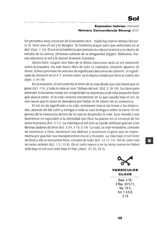 Sol
Expresion hebrea: shemesh
Número Concordancia Strong: 8727
Un proverbIo muy conocIdo de EC!esIastes dICe 'Nada hay nuevo debajo del sol
(1 9) DIos creo el sol y lo desIgno 'la lumbrera mayor para que señorease en el
dla" (Gen 1 16) El sol es la lumbrera que permIte la vIda en la tIerra y es objeto de
estudIO de la CIenCIa DIversas culturas de la antlguedad (EgIpto Bablloma, ASI-
na) adoraron al sol y le dIeron dIversos nombres
Ahora bIen, nmgun otro lIbro de la BIblIa mencIona tanto al sol (shemesh)
como EC!esIastes En este breve lIbro de solo 12 capItulas, shemesh aparece 35
veces SI bIen provIene de una ralz de slgmficado desconoCIdo (shmsh) el slgmfi-
cado de shemesh en el A T es bIen claro es el objeto creado por DIOS al cuarto dIa
(Gen 1 14-19)
En EC!esIastes, el sol controla el ntmo de la vIda desde que sale hasta que se
pone (Ec! 1 5), Ytoda la VIda se vIve "debajO del sol' (Ec! 2 18 19) La clave para
entender EC!esIastes resIde en comprender la ImportanCIa de esta pequeña frase
que abarca tanto SI la VIda consIste meramente en lo que sucede baJO el sol, es
con razon que el autor se desespera por hallar el fin ultimo de su eXistencia
El sol no da slgmficado a la VIda, solamente marca las horas y las estaCIo-
nes, ademas de dar calor y energla a toda la Vida blOloglca sobre la tIerra El sol
provee de la estructura dentro de la cual se desarrolla la Vida Este mundo y sus
blOrntmos no eqUIvalen a la eternIdad que DIOS ha puesto en el corazon de los
seres humanos (Ec! 3 11) La VIda baJO el sol solo se puede disfrutar gracIas a las
buenas dadIVas de DIOS (Ec! 224,3 13,5 19) La VIda, la VIda verdadera, consIste
en reconocer a DIOS, reconocer sus dadlvas y reconocer el gozo que se expen-
menta por guardar sus mandamIentos etICOs y morales La VIda baJO el sol tIene
un final y allI se encuentra DIOS, creador de todo (Ec! 12 13 14) Sm El, esta VIda
no tiene sentido (Ec! 1 2, 128) En el CIelo nuevo y en la tIerra nueva no habra
VIda baJO el sol smo solo baJO el HIJO (Apoc 21 23,22 5)
VERSíCULOS
CLAVE
Deut 419,
2 Rey 23 5,",
Sal 194,
Ecl 1 3,5,9,
218
189
 