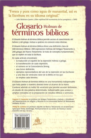 ¿'Fresca y pura como agua de manantial, así es
la Escritura en su idioma original:'
- John Robinson (pastor y líder espiritual del movimiento de los peregrinos, s. XVII)
Glosario Holman de
términos bíblicos
El Glosario Holman de términos bíblicos permite acceso al conocimiento del
hebreo y del griego, incluso a quienes no conocen estos idiomas.
El Glosario Holman de términos bíblicos ofrece una definición clara de
400 términos bíblicos: 200 expresiones hebreas del Antiguo Testamento y
200 griegas del Nuevo Testamento. Se trata de conceptos fundamentales
que se repiten en toda la Escritura.
En cada artículo encontrará:
7 la traducción al español de la expresión hebrea o griega,
7 la transliteración de cada expresión,
7 el número en la Concordancia Strong,
7 una breve definición,
7 ejemplos representativos del uso de la expresión en las Escrituras
7 y una lista de versículos clave de la Biblia en los que
se emplea cada término.
El Glosario Holman de términos bíblicos es una herramienta indispensable
que todo pastor o maestro deseará tener al alcance de la mano.
Contiene además un índice de versículos que permite acceder fácilmente
al estudio de una palabra determinada. Indispensable para aclarar y
ampliar conceptos en la preparación de estudios bíblicos o sermones.
Eugene E. Carpenter es profesor de Antiguo Testamento y hebreo, y presidente
del Departamento de religión y filosofía en la Universidad Bethel de Mishawaka
(Indiana, EE.UU.).
Phlllp W. Cornfort es profesor adjunto de Nuevo Testamento en el Seminario
Episcopal Trinity (Ambridge, Pennsylvania) en su centro de Pawley's Island
(Carolina del Sur, EE.UU.).
BIBLlCAL REFERENCElSPANISH
ISBN 080542829-1
 