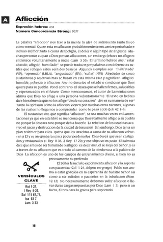 Rut 1'21,
1 Rey 8'35,
Sal 11967,71,
Isa 53 7,
Lam 333
Aflicción
Expresión hebrea: ana
Número Concordancia Strong: 6031
La palabra "aflIccIon' nos trae a la mente la Idea de SUfrImIento tanto f¡SlCO
como mental QUIen esta en afhccIOn probablemente se encuentre perturbado e
mcluso atemorIzado a causa del peligro, el dolor o algun tIpO de angustia Mu-
chas personas culpan a DIOS por sus aflICCIones, sm embargoJehova no aflIge m
entrIstece voluntarIamente a nadIe (Lam 333) El termmo hebreo ana, 'estar
abatIdo, aflIgIdo humillado" se puede traduCIr por palabras con dIferencIas su-
tIles que reflejan estos sentIdos basIcos Algunos ejemplos son 'maltratado'
(VP) , "oprImIdo' (LBLA), "angustIado" (RV) , "sufnr" (NVI) Alrededor de cmco
sustantIvos y adJetIvos mas se basan en esta mIsma raIZ y sIgmfican aflIgIdo
humilde, pobreza o aflICCIon Ana no descrIbe el estado o condICIon que DIOS
qUiere para su pueblo Por el contrarIO El desea que se hallen firmes, saludables
y esperanzados en el futuro Como menCIOnamos, el autor de LamentacIones
afIrma que DIOS no aflIge a una persona voluntarIamente El texto en hebreo
dIce literalmente que no los aflIge "desde su corazon" ¡No es su manera de ser]
Tanto la opresIOn como la aflICcIon VIenen por muchas otras razones, algunas
de las cuales no llegamos a comprender como le paso a Job Oob 42 1-6)
El sustantIvo OnJ, que sIgmfica "aflICCIon", se usa muchas veces en Lamen-
taCIones ya que en este libro se menCIOna que DIOS realmente aflIglü a su pueblo
no porque lo deseara smo porque debIa hacerlo La rebelIon de los Israelitas aca
rreo el JUICIO y destruccIOn de la cIUdad de Jerusalen Sm embargo, DIOS tema un
plan redentor para ellos quena que los Israelitas a causa de su aflIcCIon volVIe-
ran a El y se arrepmtIeran para poder perdonarlos DIOS desea que sean castIga
dos y restaurados (1 Rey 835,2 Rey 1720) Yese obJetIvo es Justo El salmIsta
dICe que antes de ser humillado o aflIgIdo es deCIr ana, el se alejO del Señor, yes
a traves de su aflICcIon que es traIdo al cammo de la obedIenCIa a la palabra de
DIOS La aflICcIon es uno de los campos de entrenamIento dIvmo, SI bIen no es
preCIsamente su preferIdo
El SeñorJesucrIsto experImento aflIcCIon y la soporto
con paCIenCia (Col 1 24, th1JpS1S en gnego) Pablo nos am-
ma a estar gozosos en la esperanza de nuestro Señor aSI
VERSíCULOS como a ser sufrIdos o paCIentes en la tnbulaClon (Rom
CLAVE 12 12) No necesanamente debemos sufnr aflICCIon o lle-
var duras cargas Impuestas por DIOS (Lam 1 3), pero SI aSI
fuera, El nos dara la graCIa para soportarlo
10
 