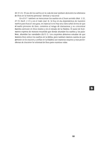 50 19 21) El uso de los sueños en la vIda de Jase tambIen demostro la soberama
de DIOS en la hIstona personal famIlIar y naCIonal
En el N T tambIen se menCIonan los sueños en el buen sentIdo (Mat 2 22,
27 19, Hech 2 17) Y en el malo aud 8) SI hoy en dIa dependemos de nuestros
sueños para buscar una gUla, en espeCIal SI no hay una clara señal dlVIna de que
el sueño provIene de DIOS, corremos el nesgo de dIstraernos y no concentrar
nuestra atencIOn en DIOS mIsmo y en el estudIO de la Palabra El autor de Ecle-
SIastes expresa de manera resumIda que donde abundan los sueños y las pala-
bras, abundan las vamdades (Ecl5 7) Los creyentes debemos estudIar de que
manera DIOS utlllZ0 los sueños en la BIblIa, pero tamblen darnos cuenta de que
persIstIr en la oraCIan y confiar en la Palabra son maneras mejores y mas prove-
chosas de dIscernIr la voluntad de DIOS para nuestras VIdas
191
 