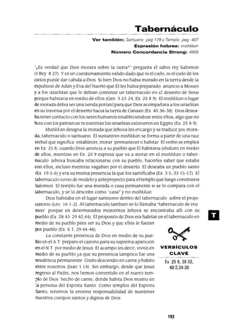 Ex 25 9, 39 32,
40'2,34-38
Tabernáculo
Ver también: Santuano pag 179 y Templo pag 407
Expresión hebrea: mlshkkan
Número Concordancia Strong: 4908
'¿Es verdad que DIos morara sobre la tIerra?' pregunta el sabIo rey Saloman
(1 Rey 827) Yes un cuestlOnamlento valIdo dado que nI el cIelo, nI el cIelo de los
cIelos puede dar cabIda a DIos SI bIen DIOS no habla morado en la tIerra desde la
expulslOn de Adan y Eva del huerto que Elles habla preparado anuncIo a MOIses
y a los IsraelItas que le deblan construIr un tabernaculo en el desIerto de SInal
porque habltana en medIo de ellos (Gen 323 24, Ex 25 8 9) El mlshkkan o lugar
de morada debla ser una tIenda portatI1 para que DIos acompañara a los IsraelItas
en su travesla por el desIerto hacIa la tIerra de Canaan (Ex 40 36-38) DIOS desea-
ba tener contacto con los seres humanos estableClendose entre ellos, algo que no
hIZO con los patnarcas nI mIentras los IsraelItas estuvIeron en EgIpto (Ex 25 8 9)
Mlshkkan deSIgna la morada que Jehova les encargo y se traduce pOI mora-
da, tabernaculo o santuano El sustantIvo mlshkkan se forma a partIr de una raIZ
verbal que SIgnIfica establecer, morar permanecer o habItar El verbo se emplea
en Ex 258, cuando DIOS anunCIa a su pueblo que El habltana (shakan) en medIO
de ellos, mIentras en Ex 25 9 expresa que va a morar en el mlshkkan o taber-
naculo )ehova buscaba relaCIonarse con su pueblo, hacerles saber que estaba
con ellos, Incluso mIentras vagaban por el deSIerto El deseaba un pueblo santo
(Ex 195-6) Y era su mIsma presenCIa la que los santIficaba (Ex 35,33 15-17) El
tabernaculo SlrvlO de modelo y anteproyecto para el templo que luego construma
Saloman El templo fue una morada o casa permanente SI se lo compara con el
tabernaculo, y se lo descnbe como 'casa" y no mlshkkan
DIOS habItaba en el lugar santlslmo dentro del tabernacul0 sobre el propl-
Clatono (Lev 16 1-2) Al tabemaculo tamblen se lo llamaba "tabemaculo de reu
mon' porque en determInados momentos )ehova se encontraba allI con su
pueblo (Ex 2843 2942,44) El proposlto de DIOS era habItar en el tabernaculo en
medIO de su pueblo para ser su DIOS y que ellos le fueran
por pueblo (Ex 67,2944-46)
La constante presencia de DIOS en medIO de su pue-
blo en el AT preparo el camInO para su suprema apanClon
en el NT por medIo de Jesus El acampo (es deCIr, VIVIO) en VERSíCULOS
medIO de su pueblo ya que su presencIa tampoco fue una CLAVE
reSIdenCIa permanente Cnsto descendlo en carne y habIto
entre nosotros Ouan 1 14) SIn embargo, desde que )esus
regreso al Padre, nos hemos convertIdo en el nuevo tem-
plo de DIOS hecho de carne, donde habIta DIOS mIsmo en
:a persona del Espmtu Santo Como templos del Espmtu
santo, tenemos la enorme responsabIlIdad de mantener
nuestros cuerpos santos y dIgnos de DIOS
193
11
 