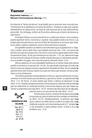 Gen 2011,
Job 6 14,
Sal 199,
Prov 1 7,
25,37,
Jer 3240
Temor
Expresión hebrea: Ylra
Número Concordancia Strong: 3374
En relaCIon al "temor de ]ehova' es probable que el versICulo mas conocIdo sea
"El prmclplo de la sablduna es el temor de ]ehova" El temor es algo que la gente
normalmente no desea tener, se trata de una emOCIon de la cual prefennamos
prescmdlr Sm embargo, el lIbro de ProverbIOS afirma que el temor de ]ehova es
algo bueno
El termmo hebreoYITa provIene de la ralz verbalyare (temer, tener mIedo) y
puede slgmficar temor, reverenCIa o pIedad Esta palabra mdICa un temor y Un
respeto genumo por ]ehova, pero en el lIbro de ProverbIOS es un temor que resul-
ta en salud y nqueza espIrItual, moral y etICa ante DIOS y la gente
Esta palabra tamblen se refiere al senCIllo temor que se puede tener a "espI-
nos y cardos' por el daño fiSICO que pueden provocar (Isa 7 25) Los JUICIOS de
destrucCIon que DIOS podIa traer a la tIerra o a una naCIon generaban temor entre
las personas (Ezeq 3030) que temIan por su vIda (Jan 1 10, 16) ]ehova hIZO que
las nacIOnes de Canaan le tuvIeran mIedo a Israel para que no mtentaran oponer-
se a su pueblo escogIdo smo mas bIen que le temIeran (Deut 2 25)
]ehova apareCIo en una formIdable eplfama en el monte Smm para que el
pueblo le temIera y no pecara (Ex 20 20) ASI que desde el pnnclplo el temor de
]ehova causo un Impacto moral y espIrItual en el pueblo de DIOS No se trataba de
generar temor por el temor mIsmo smo que ese temor que sentIan, los haCIa obe-
decer y vIvIr rectamente
ProverbIOS presenta el tema del temor a]ehova QUIenes aborrecen el cono-
cImIento no tIenen temor (>tITa) de ]ehova, y qUIenes le temen, se apartan del mal
(prov 3 7) De hecho el autor señala que temer a ]ehova es aborrecer el mal
(Prov 8 13) Cuando una persona teme a DIOS mejora su estIlo de vIda de manera
que no solamente la condIClon mental y emOCIOnal mejora smo que hasta au-
menta su expectatIva de vIda (Prov 1027) El temor de DIOS leJOS de ser algo per-
JudICIal, pasa a ser una fuente de vIda (Prov 1427)
Para los hIJOS de DIOS, el temor de las personas puede
ser perJudICIal, pero el temor de DIOS sIempre es benefiCIO-
so (Prov 29 25) ParadoJlcamente la persona que teme
VERSíCULOS (>tITa) a]ehova no debe temer a nada m a nadIe mas ]esus
CLAVE estaba de acuerdo con esta enseñanza del A T porque dIJO
a sus dlsclpulos a qUIen deblan temer a DIOS y no a los
hombres (Luc 12 5)
194
 
