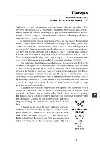 Gén.18:10;
Sal. 21:9;
145:15,
EcI 3.1-11;
8:6,
Ezeq. 21.25
Tiempo
Expresión hebrea: et
Número Concordancia Strong: 6256
"Todo tIene su tlempo, y todo lo que se qmere debajo del cIelo tIene su hora" Este
proverbIo capta el orden y la secuenCia de las etapas de la vIda, es decIr, los mo-
mentos dentro del devemr del tlempo en que ocurnran determmados hechos,
sean o no felIces Le SIguen otros SIete pasajes que marcan las etapas y los tIem-
pos InevItables en nuestra vIda
La palabra que se emplea para "tIempo" es et La raIZ es aná, de sIgmficado
InCierto, aunque posIblemente sea "responder" Esta palabra por lo general mar-
ca el momento en que ocurre un evento, como en Gen 21 22, donde sIgnIfica "en
ese momento" Segun el contexto, puede referIrse a un tIempo cercano o dIstan-
te, o bIen a un tIempo contInuo (Est 5 13, Ezeq 1227) Tamblen puede calIficar
al tIempo, sea un tIempo de enoJo (Sal 21 9), o de dIficultad (Sal 9 9, 10 1) Se re-
fiere a un tIempo estableCido (1 Sam 18 19, Ezeq 7 12) El autor afuma que eXIS-
te un tIempo adecuado y una actlVldad determInada para todo (Ecl 8 6)
Esta palabra es la protagonIsta en EclesIastes 3 como manera de descrIbIr
toda la vIda debajo del sol En los verslculos 2-8 se emplea en 27 oportUnIdades
El tIempo no es vaClO, SInO que esta lleno de actlvldad El autor no entIende la Im-
portanCia del flUIr de la vIda por el mero hecho de marcar los tIempos Son los he-
chos los que marcan el tIempo, mIentras que el tIempo es el canal dentro del cual
ocurren los hechos SIn embargo, una cosa tenemos en claro el tIempo transcu-
rre entre el naCImIento (32) Yla muerte (32) Para los seres humanos, lImItados
por el tIempo y que VIVen debajO del sol, todos los demas eventos tlenen lugar
dentro de estos dos parametros
El eSCrItor menCiona las experIencIas prInCipales de la eXIstenCIa entre el
naCimIento y la muerte plantar, arrancar, matar, curar, destrUIr, edIficar, llorar,
reIr, endechar, baIlar, buscar, perder, callar, hablar, amar, aborrecer, guerra y
paz El desafío de la VIda es aprender a manejar estos eventos en el tIempo yellu-
gar adecuados La clave es que hacemos "con" el tIempo
(et) y "en" el tIempo El autor declara que debemos hacer el
bIen
El tlempo es un regalo de DIOS y debemos usarlo re-
cordando a nuestro Creador, en espeCial durante nuestra VERSíCULOS
Juventud (Ecl 12 1) Debe ser un tIempo ocupado en hacer CLAVE
algo, "echa tu pan sobre las aguas", o no reCibIremos nada
Fuera de los lImItes del tIempo esta DIOS, qUIen nos Juzgara
según como hayamos usado nuestro tIempo (Ecl 12 13-14)
195
 