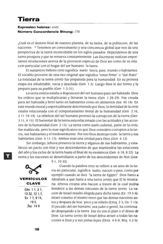Gén 11,21,
1032,121,7,
Ex 17,914,
195,
Zac 149
Tierra
Expresión hebrea: erets
Número Concordancia Strong: 776
¿Cual es el destmo fmal de nuestro planeta, de su tIerra, de la poblaClon, de las
naCIones ? Tenemos un conocImIento y una conCIenCIa global que nos da una
perspectIva de la tIerra mconceblble en los sIglos pasados Dependemos de una
tIerra prospera y que se renueva constantemente Las Escnturas realtzan Impor-
tantes revelacIones acerca de la provlslon especial de DIos aSI como de su rela
clan partICular con el hogar del ser humano la tIerra
El sustantIvo hebreo erets sIgnifica suelo tIerra, pals, mundo o habItantes
El vocablo provIene de una ratz ongmal que slgmfica "estar firme' o "dar fruto"
La totaltdad de la tlerra (erets) fue preparada para la humanidad En su pnmera
etapa era mhabltable, vacla y desolada (Gen I 2) Luego DIos le dIo forma y la
preparo para su pueblo (Gen I 3-31)
La tlerra entera estaba a dlsposlClon del ser humano para ser habitada DIos
les ordeno que se multlpltcaran y llenaran la tIerra (Gen I 28-29) Fue creada
para ser habItada y ferttl tanto en habitantes como en ahmentos (Isa 45 18) En
este mundo moral y espmtualmente determmado por DIOS, la fertlhdad de la erets
estaba relacIonada con el comportamIento moral de la humanidad (Gen 2 16,
3 II 14-19) La rebelton del ser humano provoco la corrupclon de la tIerra (Gen
3 11, 6 11) El bIenestar de la tIerra esta relaCIonado con las actItudes ylas accIo-
nes de la humanidad (Gen 2 15) La tIerra como suelo (adama), parte de la erets,
fue maldeCIda, pero lo mas slgmficatlvo es que DIOS conSIdero corruptos a la tIe-
rra, sus habItantes y el medloamblente Por eso DIOS destruyo todo la tIerra y sus
habItantes (Gen 6 11-13) Ambos eran una Unidad para DIOS (Gen 6 12)
Sm embargo, ]ehova preservo la tIerra y algunos de sus habItantes, y esta-
bleclo un pacto con Noe y sus descendIentes de que mantendna las estacIOnes
del año y los CIclos de la tIerra hasta el final de su eXIstenCIa (Gen 6 18,822) La
tIerra y las nacIOnes se desarrollaron a partIr de los descendIentes de Noe (Gen
9 1, 1032)
Cuando la palabra erets se refiere a un area de la tIe-
rra en partICular, sIgnifica suelo, naClon o patS, como por
ejemplo cuando se dICe 'la tierra de EgIpto" DIOS llamo a
VERSíCULOS Abraham a que fuera a una tierra (erets) que Elle mostra-
CLAVE na ]ehova creana una naClon a traves de la cual podna
bendeCIr a las demas nacIOnes de la tierra (erets) La na-
clOn de Israel resulto elegida para dicha tarea (Ex 19 5-6)
Israel cometlo el mismo error que las demas naCIones an-
tes y despues de Noe peco y se rebelo (Ezeq 23, Os 7 13)
El pecado del ser humano, sea JudlO o gentIl, ha contmua
do despOjando a la tierra Ese no era el plan o el deseo de
DIOS La tierra (erets) de Israel debla atraer a todas las na-
CIones a DIOS y a sus Justas leyes (Deut 4 6-8, Mlq 42-5)
196
 