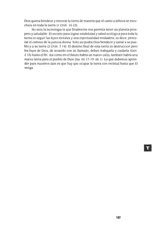 DIOS quena bendeCIr y renovar la tIerra de manera que el canto a Jehova se escu-
chara en toda la tIerra (l eron 16 23)
No sera la tecnologla la que finalmente nos permIta tener un planeta pros-
pero y saludable El secreto para lograr estabIlIdad y salud ecologlCa para toda la
tIerra es segUIr las leyes morales y una espIrItualIdad verdadera, es deCIr, procu-
rar el cammo de la JustICIa dlVma Solo aSl podra DIos bendeCIr y sanar a su pue-
blo y a su tIerra (2 eron 7 14) El destmo final de esta tIerra es destrucClon pero
los hIJos de DIOS, de acuerdo con su llamado, deben trabajarla y CUIdarla (Gen
2 15) hasta el fin ASI como en el futuro habra un nuevo CIelo, tamblen habra una
nueva tIerra para el pueblo de DIOS (Isa 65 17-19 66 1) Lo que debemos apren-
der para nuestros dIas es que hay que ocupar la tIerra con rectItud hasta que El
venga
197
 