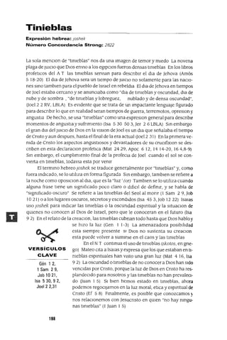 Gén 1 2,
1 Sam 29,
Job 10 21,
Isa 530,92,
Joel 2 2,31
Tinieblas
Expresión hebrea: Joshek
Número Concordancia Strong: 2822
La sola menClon de "tlnleblas" nos da una Imagen de temor y miedo La novena
plaga de JUICIO que DIOS envIo a los egipCIos fueron densas tinieblas En los libros
profetICos del A T las tinieblas servlan para descnblr el dla de Jehova (Amós
5 18-20) El dla de Jehova sera un tiempo de JUICIO no solamente para las naCIo-
nes SinO tamblen para el pueblo de Israel en rebeldJa El dla de Jehova en tiempos
de ]oel estaba cercano y se anunCIaba como "dlél. de tinieblas y oscundad, dla de
nube y de sombra, "de tinieblas y lobreguez, nublado y de densa oscundad",
aoel2 2 RV, LBLA) Es eVidente que se trata de un Impactante lenguaje figurado
para descnblr lo que en realidad seran tiempos de guerra, terremotos, opreslOn y
angustia De hecho, se usa "tinleblas" como una expreslOn general para descnblr
momentos de angustia y sufnmlento (Isa 530 50 3,]er 26 LBLA) Sin embargo
el gran dJa del JUICIO de DIos en la vlslon de Joel es un dJa que señalaba el tiempo
de Cnsto y aun despues, hasta el final de la era actual aoel2 31) En la pnmera ve-
nida de Cnsto los aspectos angustiosos y devastadores de su cruClfixlOn se des-
cnben en esta declaraClon profetICa (Mat 2429, Apoc 612,1414-20,164,8-9)
Sin embargo, el cumplimiento final de la profeCia de Joel cuando el sol se con-
vierta en tinieblas, todavla esta por venir
El termino hebreo Joshek se traduce generalmente por "tlnleblas" y, como
fuera indICado, se lo utiliza en forma figurada Sin embargo, tamblen se refiere a
la noche como oposlclon al dla, que es la "Iuz' (or) Tamblen se lo utiliza cuando
alguna frase tiene un Significado poco claro o difiCil de defimr, y se habla de
"slgmflcado oscuro" Se refiere a las tinieblas del Seol al monr (1 Sam 29, Job
10 21) o a los lugares oscuros, secretos y escondidos (Isa 45 3, Job 12 22) lsaJas
uso Joshek para indICar las tinieblas o la oscundad espmtual y la sltuaclOn de
qUienes no conocen al DIOS de Israel, pero que le conoceran en el futuro (Isa
9 2) En el relato de la creaClOn, las tinieblas cubnan todo hasta que DIOS hablo y
se hiZO la luz (Gen 1 1-3) La amenazadora pOSibilidad
esta siempre presente SI DIOS no sustenta su creaClon
esta puede volver a sumnse en el caos y las tinieblas
En el N T continua el uso de timeblas (skotos, en gne-
VERSíCULOS gol Mateo CIta a ISaJas y expresa que los que estaban en tl-
CLAVE meblas espmtuales han ViStO una gran luz (Mat 4 16, Isa
9 2) La oscundad o tinieblas de no conocer a DIOS han Sido
venCIdas por Cnsto, porque la luz de DIOS en Cnsto ha res-
plandeCIdo para nosotros y las tlmeblas no han prevaleCi-
do auan 1 5) SI bien hemos estado en tlmebIas, ahora
podemos regoCIjarnos en la luz moral, etICa y espmtual de
Cnsto (Ef 5 8) Finalmente, es pOSible que conozcamos ~
nos relaCIonemos con Jesucnsto en qUien "no hay ningu-
nas tinieblas" (1 Juan 1 5)
198
 