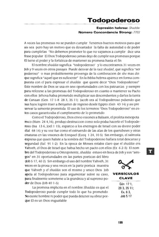 Gén 171,
283, 35 11;
Ex. 6 3,
Job 517
Todopoderoso
Expresión hebrea: Shaddat
Número Concordancia Strong: 7703
Aveces las promesas no se pueden cumpltr Tenemos buenos motivos para que
aSI sea pero hay un motIvo que es devastador la falta de autondad o de poder
para cumpltrlas "No debemos prometer lo que no vayamos a cumpltr dIce una
frase popular El DIOS Todopoderoso Jamas deJo de cumphr sus promesas porque
El tiene el poder y la fortaleza de mantener su promesa hasta el fin
El nombre shaddm sIgnifica "todopoderoso' y lo encontramos 31 veces en
Job y 9 veces en otros pasajes Puede denvar de la ralz shadad, que significa "ser
poderoso" o mas probablemente provenga de la combmaClon de she mas daz
que sIgnifica "aquel que es sufiClente" En la Blbha hebrea aparece en forma com-
puesta con el para expresar el shaddm que qUiere deClr "DIOS Todopoderoso"
Este nombre de DIos se usa en seis oportunidades con los patnarcas y siempre
para refenrse a las promesas del Todopoderoso en cuanto a mantener su Pacto
con ellos Jehova habla prometido multlpltcar sus descendientes y darles la tierra
de Canaan (Gen 17 1-8 283,3511) Jacob ora al Todopoderoso pidiendo que
sus hiJOS logren traer a BenJamm de regreso desde Egipto (Gen 43 14) YaSI pre
servar la SImIente prometIda El uso de los termmos "DIOS Todopoderoso" en es-
tos casos garantIzaba el cumphmlento de lo prometido
Como el Todopoderoso, DIOS envlO VISIones a Balaam, el profeta mesopota
mICo (Num 24 4,16), produjo destrucclon como solo podla hacerlo el Todopode-
roso (Isa 136, Joel 1 15), esparClo a los enemigos de Israel con su dIVinO poder
lSal 6814) Y su voz fue como el estruendo de las alas de los querubines y otras
cnaturas en las VISIones de Ezeqmel (Ezeq 1 24, 105) Sm embargo, el salmIsta
expresa que qmen habite a la sombra del Todopoderoso hallara total descanso y
segundad (Sal 91 1-2) En la epoca de MOlses estaba claro que el shaddm era
Yahveh, el DIOS de Israel que habla hecho un pacto con ellos (Ex 6 2-5) El nom
bre del Todopoderoso u Omnipotente, shaddm estuvo en boca de Job y sus "ami-
gos" en 31 oportunidades en las partes poetlCas del hbro
(job 5 17,40 2) Sin embargo el uso del nombre Yahveh, 31
yeces en la prosa y seis veces en la parte poetlca muestra
que Yahveh y el shaddm son el mIsmo y UnlCO DIOS Job
apela al Todopoderoso para argumentar sobre su caso, VERSíCULOS
para finalmente someterse a la grandeza y al supremo po- C LAVE
der de DIOS Uob 401-5)
La promesa ImphClta en el nombre Shaddm es que el
Todopoderoso puede cumphr todo lo que ha prometido
So eXIste hombre ni poder que pueda detener su obrar por-
que El es un DIOS Inigualable
199
 
