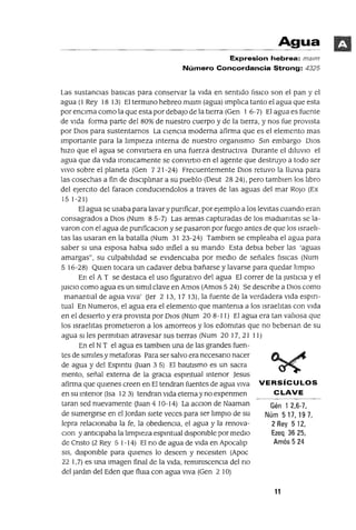 Gén 1 2,6-7,
Núrn 517,197,
2 Rey 5 12,
Ezeq 3625,
Arnós 5 24
Agua
Expresion hebrea: malm
Número Concordancia Strong: 4325
Las sustancIas baslcas para conservar la vIda en sentIdo [¡SlCO son el pan y el
agua (1 Rey 18 13) El termmo hebreo mmm (agua) Impl1ca tanto el agua que esta
por enClma como la que esta por debajo de la tIerra (Gen 1 6-7) El agua es fuente
de vIda forma parte del 80% de nuestro cuerpo y de la tierra, y nos fue provIsta
por DIOS para sustentarnos La ClenCla moderna afirma que es el elemento mas
Importante para la I1mpIeza mterna de nuestro orgamsmo Sm embargo DIOS
hIZO que el agua se COnVIrtIera en una fuerza destructIva Durante el dIluVIO el
agua que da vIda Iromcamente se convIrtio en el agente que destruyo a todo ser
VIVO sobre el planeta (Gen 7 21-24) Frecuentemente DIOS retuvo la llUVia para
las cosechas a fin de dlsclplmar a su pueblo (Deut 28 24), pero tamblen los I1bro
del eJerClto del faraon conduClendolos a traves de las aguas del mar ROJO (Ex
151-21)
El agua se usaba para lavar y punficar, par ejemplo a los levitas cuando eran
consagrados a DIOS (Num 8 5-7) Las armas capturadas de los madlamtas se la-
varon con el agua de punficaclon y se pasaron por fuego antes de que los Israel1-
tas las usaran en la batalla (Num 3123-24) Tamblen se empleaba el agua para
saber SI una esposa habla sIdo mfiel a su mando Esta debla beber las 'aguas
amargas", su culpabIl1dad se eVIdencIaba par medlO de señales [¡sIcas (Num
5 16-28) QUIen tocara un cadaver debla bañarse y lavarse para quedar hmplo
En el A T se destaca el uso figuratIvo d("l agua El correr de la JustlCla y el
JUICIO como agua es un slmll clave en Amos (Amos 5 24) Se descnbe a DIOS como
manantIal de agua VIva' aer 2 13, 17 13), la fuente de la verdadera vIda esplfl-
tual En Numeras, el agua era el elemento que mantema a los Israel1tas con vIda
en el desIerto y era provIsta par DIOS (Nurn 20 8-11) El agua era tan val10sa que
los Israel1tas prometIeron a los amorreos y los edomItas que no bebenan de su
agua SI les perm1tIan atravesar sus tIerras (Num 20 17, 21 11)
En el NT el agua es tamblen una de las grandes fuen-
tes de sIml!es y metafaras Para ser salvo era necesano nacer
de agua y del Espmtu auan 3 5) El bautIsmo es un sacra
mento, señal externa de la gracia espmtual mtenar jesus
afirma que qUienes creen en El tendran fuentes de agua VIva VERSíCULOS
ensumtenor (Isa 123) tendran vIda eternayno expenmen CLAVE
taran sed nuevamente auan 4 10-14) La aCClon de Naaman
de sumergIrse en el jardan SIete veces para ser hmplo de su
lepra relaClonaba la fe, la obedIenCIa, el agua y la renova-
Clan y antlClpaba la hmpleza espmtual dIspomble par medIo
de Cnsto (2 Rey 5 1-14) El no de agua de vIda en Apocahp
SIS, dlspomble para qUienes lo deseen y necesIten (Apoc
22 1,7) es una Imagen final de la vIda, remlmscenCla del no
del Jardm del Eden que flUIa con agua VIva (Gen 2 10)
11
 