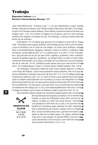 EcI 2 10,24,
518-19,
815,1015
Trabajo
Expresión hebrea: ama/
Número Concordancia Strong: 5999
¿Que entendemos por la buena vIda? o ¿en que debenamos ocupar nuestro
tIempo cada dIa de nuestra vIda? Desde la epoca del huerto del Eden, DIos dIspu-
so que el ser humano debla trabajar DIOS trabaja y nosotros estamos hechos a su
Imagen (Gen 2 15) En el Eden el trabajo era un placer, pero se volvlO penoso
cuando DIos expulso al hombre de allI, sm embargo, contmua sIendo parte del
hecho de ser humano
Ecleslastes 5 18-19 afirma que gozarse en el trabajo es parte de la buena
VIda" DIOS desea que la gente dIsfrute con el trabajo de sus manos y de su mente
y que se benefiCIe con el fruto de ese trabajo El verbo ama] (trabajar, trabajar
dura o mcansablemente, fatIgarse, afanarse, hacer) se refiere a cualqUler clase
de trabajo ya sea edIficar (Sal 127 1) o cultIvar Oon 4 10, Prov 1626) El sustan-
tIVO que provIene de la raIZ de este verbo, SIgnIfica problema tarea esfuerzo
Cuando la palabra slgmfica 'problema es porque dIcho vocablo se halla estre-
chamente relaCIonado con el afan y el trabajo de los esfuerzos y las preocupacIo-
nes de la VIda Oer 20 18) Tamblen puede querer deCIr que una acclOn es mala
(Prov 24 2 traducIda por "robar") e mcluso hasta "hablar maldad' (Sal 140 9)
Sm embargo, EclesIastes habla de ama] como trabajo legItImo y arduo o
como fruto del trabajo Como menclOnaramos antenormente, esto es lo que de-
bemos dIsfrutar al maxlmo como don de DIos (Ecl 5 18 19) El trabajo podra ser
humIllante y opresIvo (Sal 107 12) pero el obrero sera amplIamente recompen-
sado SI cumple correctamente con su trabajo y lo hace con mtegrIdad El trabajO
permIte que pasemos por la VIda sm preocuparnos demasIado de la monotoma o
de los problemas No hay mejor cosa que tener una actItud posItIva respecto de
los benefiCIOS del trabajO (Ecl 8 15) YvIvIr responsablemente ante DIos Al neao
lo fatIga su trabaJO, pero el Justo lo dIsfruta y sabe lo que hace (Ecl 10 15)
Para nuestra cultura, donde las encuestas Gallup mdlcan que a la mayoTlii
de las personas no les gusta su trabajO y no se sIenten rea-
lIzadas, el autor de EclesIastes tIene sabIa mstrucClon d
trabaJO, la labor y el afan son cosas buenas Nos brIndan
una perspectIva del resto de la VIda y nos proveen de las
VERSíCULOS benefiCIOS necesarIOS para dIsfrutar de ella Hagamos d
CLAVE bIen y dIsfrutemos de nuestro trabajO como un regalo de
DIOS Incluso el SeñorJesucnsto, que fuera enVIado a com-
pletar la obra de su Padre Ouan 4 34, ergon), dIsfruto de a
VIda Junto a sus amIgos El apostol Pablo contmuo traba-
Jando duramente con sus manos como señal de mtegrIdad
ante qUlenes mInIstraba (l Cor 4 12)
200
 
