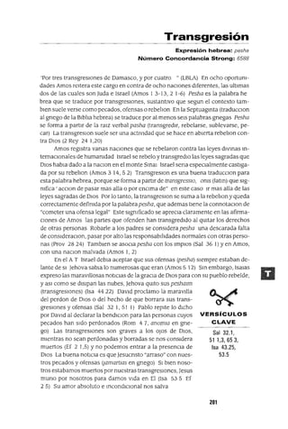 Sal 32.1,
51 1,3,653,
Isa 43.25,
53.5
Transgresión
Expresión hebrea: pesha
Número Concordancia Strong: 6588
'Por tres transgresIOnes de Damasco, y por cuatro "(LBLA) En ocho oportum-
dades Amos reItera este cargo en contra de ocho nacIones dIferentes, las ultImas
dos de las cuales son luda e Israel (Amos I 3-13, 2 1-6) Pesha es la palabra he
brea que se traduce por transgresIOnes, sustantIvo que segun el contexto tam-
bIen suele verse como pecados, ofensas o rebelIon En la Septuagmta (traducClon
al gnego de la BIblla hebrea) se traduce por al menos seIS palabras gnegas Pesha
se forma a partIr de la rmz verbal pasha (transgredIr, rebelarse, sublevarse, pe-
car) La transgreslOn suele ser una actIvIdad que se hace en abIerta rebelIon con-
tra DIOS (2 Rey 24 I,20)
Amos regIstra vanas nacIones que se rebelaron contra las leyes dlvmas m-
temaclOnales de humamdad Israel se rebelo y transgredlo las leyes sagradas que
DIOS habla dado a la naclOn en el monte SmaI Israel sena especIalmente castIga-
da por su rebelIon (Amos 3 14, 5 2) TransgreslOn es una buena traducclOn para
esta palabra hebrea, porque se forma a partIr de transgresslO, oms (latm) que slg-
mfica ' acclOn de pasar mas alla o por enCIma de" en este caso Ir mas alla de las
leyes sagradas de DIOS Por lo tanto, la transgreslOn se suma a la rebelIon y queda
correctamente defimda por la palabrapesha, que ademas tIene la connotaClon de
"cometer una ofensa legal" Este sIgmficado se aprecIa claramente en las afirma-
CIones de Amos las partes que ofenden han transgredIdo al qUItar los derechos
de otras personas Robarle a los padres se consIdera pesha una descarada falta
de conslderaClon, pasar por alto las responsabIlIdades normales con otras perso-
nas (Prov 28 24) Tamblen se asocIa pesha con los ImplOs (Sal 36 1) yen Amos,
con una naClon malvada (Amos 1, 2)
En el A T Israel debla aceptar que sus ofensas (pesha) SIempre estaban de-
lante de SI Jehova sabIa lo numerosas que eran (Amos 5 12) SIn embargo, IsaIas
expreso las maravIllosas notICIas de la graCIa de DIOS para con su pueblo rebelde,
y aSI como se dISIpan las nubes, ]ehova qUItO sus peshmm
(transgresIOnes) (Isa 44 22) DavId proclamo la maravIlla
del perdon de DIOS o del hecho de que borrara sus trans-
gresIOnes y ofensas (Sal 32 1, 51 1) Pablo repIte lo dICho
por DaVId al declarar la bendIClon para las personas cuyos VERSíCULOS
pecados han sIdo perdonados (Rom 47, anomw en gne- CLAVE
gol Las transgresIOnes son graves a los oJos de DIOS,
mIentras no sean perdonadas y borradas se nos consIdera
muertos (Ef 2 I,5) Yno podemos entrar a la presencIa de
DIOS La buena notICIa es que]esucnsto "arraso" con nues-
tros pecados y ofensas (jamartws en gnego) SI bIen noso-
tros estabamos muertos por nuestras transgresIones, ]esus
muna por nosotros para damos vIda en El (Isa 53 5 Ef
2 5) Su amor absoluto e InCOndICIonal nos salva
2Dl
 