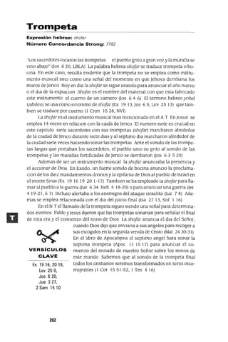 Ex 1916,2018,
Lev 259,
Jos 620,
Jue 3 27,
2 Sam 1510
Trompeta
Expresión hebrea: shofar
Número Concordancia Strong: 7782
'Los sacerdotes tocaron las trompetas el pueblo gnto a gran voz y la muralla se
vmo abaJo" 00s 620, LBLA) La palabra hebrea shojar se traduce trompeta o bo-
cma En este caso, resulta eVIdente que la trompeta no se emplea como mstru-
mento musIcal smo como una señal del momento en que Jehova dernbana los
muros de Jenco Hoy en dla la shojar se sIgue usando para anuncIar el año nuevo
o el dla de la explaclOn Shojar es el nombre del matenal con que esta fabncado
este mstrumento el cuerno de un carnero 00s 6 4 6) El termmo hebreo yobe]
(jubIleo) se usa como smommo deshojar (Ex 1913,Jos 65,Lev 2513) quetam-
bIen se traduce por cuerno (l Cron 1528, NVI)
La shojar es el mstrumento musICal mas menCIonado en el A T En Josue se
emplea 14 veces en relaClon con la calda de Jenco El numero sIete es cruCIal en
este capItulo sIete sacerdotes con sus trompetas (shojar) marcharon alrededor
de la cIUdad de Jenco durante sIete dlas y al septlmo dla marcharon alrededor de
la cIUdad sIete veces haCIendo sonar las trompetas Ante el somdo de las trompe-
tas largas que portaban los sacerdotes, el pueblo umo su gnto al somdo de las
trompetas y las murallas fortIficadas de Jenco se dernbaron 00s 6 3 5 20)
Ademas de ser un mstrumento musICal la shojar anunCIaba la presenCIa y
el accIOnar de DIos En Exodo, un fuerte somdo de bocma anuncIO la proclama-
Clan de los dIez mandamIentos dlVlnos y la eplfama de DIos al pueblo de Israel en
el monte SmaJ (Ex 19 16 19 20 1-17) Tamblen se ha empleado la shojarpara lla-
mar al pueblo a la guerra 0ue 634 Neh 4 18-20) o para anunCIar una guerra 0er
4 19-21,6 1) Incluso alertaba a los enemIgos del ataque Israelita aue 7 8) Ade-
mas se emplea relaCIonada con el dla del JUICIO final (Isa 27 13, Sof 1 16)
En el NT el llamado de la trompeta SlgUlO SIendo una señal para determma-
dos eventos Pablo yJesus dIjeron que las trompetas sonanan para señalar el final
de esta era y el comIenzo del remo de DIos La shojar anunCIa el dla del Señor,
cuando DIos dIJo que envlana a sus angeles para recoger a
sus eSCOgIdos en la segunda vemda de Cnsto (Mat 24 30-31)
En el libro de ApocalipSIS el septlmo angel hara sonar la
septlma trompeta (Apoc 11 15 17) para anunciar el co-
VERSíCULOS mlenzo del remado de nuestro Señor sobre los remos de
CLAVE este mundo Sabemos que al somdo de la trompeta final
todos los cnstlanos seremos transformados en seres mco-
rruptlbles (1 Cor 1551-52, 1 Tes 4 16)
282
 