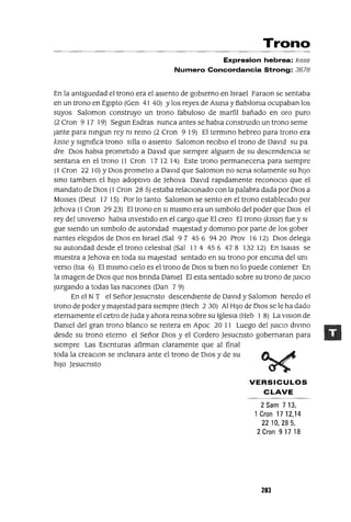 Trono
Expresion hebrea: kJsse
Numero Concordancia Strong: 3678
En la antlguedad el trono era el aSIento de gobIerno en Israel Faraon se sentaba
en un trono en EgIpto (Gen 41 40) Ylos reyes de Asma y Bablloma ocupaban los
suyos Salomon construyo un trono fabuloso de marfil bañado en oro puro
(2 Cron 9 17 19) Segun Esdras nunca antes se habIa constrUIdo un trono seme
Jante para mngun rey m remo (2 Cron 9 19) El termmo hebreo para trono era
kIsse y slgmfica trono sIlla o aSIento Salomon reClblO el trono de DavId su pa
dre DIOS habla prometIdo a DavId que sIempre algUIen de su descendencIa se
sentana en el trono (1 Cron 17 12 14) Este trono permanecena para sIempre
(1 Cron 22 10) YDIOS prometlo a DavId que Salomon no sena solamente su hIJO
smo tamblen el hIJO adoptIvo de Jehova DavId rapldamente reconoclo que el
mandato de DIOS (1 Cron 285) estaba relacIonado con la palabra dada por DIOS a
MOlses (Deut 17 15) Por lo tanto Salomon se sento en el trono estableCIdo por
Jehova (1 Cron 2923) El trono en SI mIsmo era un slmbolo del poder que DIOS el
rey del umverso habIa mvestldo en el cargo que El creo El trono (kIsse) fue y SI
gue sIendo un slmbolo de autondad majestad y dommlo por parte de los gober
nantes elegIdos de DIOS en Israel (Sal 97 456 9420 Prov 1612) DIOS delega
su autondad desde el trono celestIal (Sal 11 4 456 478 132 12) En lsaIas se
muestra a Jehova en toda su majestad sentado en su trono por enCIma del um
verso (Isa 6) El mIsmo cIelo es el trono de DIOS SI bIen no lo puede contener En
la Imagen de DIOS que nos brmda Damel El esta sentado sobre su trono de JUICIO
Juzgando a todas las nacIOnes (Dan 7 9)
En el N T el Señor Jesucnsto descendIente de DavId y Salomon heredo el
trono de poder y majestad para sIempre (Hech 2 30) Al HIJO de DIOS se le ha dado
eternamente el cetro deJuda y ahora rema sobre su IgleSIa (Heb 1 8) La VISIon de
Damel del gran trono blanco se reItera en Apoc 20 11 Luego del JUICIO dlvmo
desde su trono eterno el Señor DIOS y el Cordero Jesucnsto gobernaran para
sIempre Las Escnturas afirman claramente que al final
toda la creaclOn se mclmara ante el trono de DIOS y de su
hIJO Jesucnsto
VERSICULOS
CLAVE
2Sam713,
1 Gran 17 12,14
22 10,285,
2 Gran 9 17 18
203
 