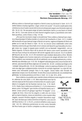 VERSíCULOS
CLAVE
Ex 29 7,
3026,30;
1 Sam 16 3,12,13,
1 Rey 19 16
Ungir
Ver también: Ungir pag 412
Expresión hebrea: masha¡
Numero Concordancia Strong: 4886
Jehova ordeno a Samuel que ungiera a David como rey de Israel (1 Sam 16 3) El
verbo hebreo masha¡ slgmfica ungir, untar con aceite" El aceite usado para esta
ceremoma era el santo aceite de la unclOn preparado segun una formula especial
(Ex 3022-33) Se uso para ungir al sumo sacerdote Aaron y a sus hiJos en Israel
(Ex 28 41) Con este aceite no solo fueron ungidos reyes y sacerdotes smo tam-
bien profetas, como Eliseo (1 Rey 19 16)
¿Por que fue necesano ungir a una persona? DIos ordeno a Samuel que ungle
ra a DaVid porque El habla mirado el corazon del muchacho (1 Sam 16 7) A partir
del momento en que Samuel unge a DaVld con aceite, mgresa el Espmtu de DIos con
poder en la Vida de DaVld (1 Sam 16 13) La unclOn SlrvlO solamente como una
muestra externa de que DIos hallo en el corazon de DaVid lo que buscaba y lo esco-
glO como rey Luego lo eqUipo para cumplir con su llamado "unglendolo con su
Santo Espmtu El hecho fiSICO de la unClon de Aaron como sumo sacerdote Junto
con sus hiJos mcluyo la utllizaClOn del aceite sagrado de la unClon En el mCldente
del becerro de oro (Ex 3227-29) mostraron que estaban dedicados a DIOS MOlses
los habla ungldo con el aceite espeCial y con un poco de sangre del altar (Lev 8 30)
DIOS confirmo sus mmlstenos de alli en adelante con su misma presenCia y consu-
miendo sus ofrendas (Lev 9 23 24) SI alguien utlhzaba para otra cosa el aceite de la
unclOn, una mezcla de finas especias con aceite (Ex 30 25) cometla sacnleglO y era
'cortado" del pueblo (Ex 3033) Sm embargo como lo expresa el Salmo 235, la un-
clan era algo que cualquiera podla VIvenClar en sentido espmtual La copa del sal-
mista esta rebosando porque DIOS lo ha ungido DaVid habla Sido llevado de
apacentar ovejas a ser rey de Israel El acto fislco era el slmbolo de una reahdad mas
profunda la misma presencia de DIOS (1 Sam 1613, Sal 206,288)
DIOS ordena a su pueblo que cuando estan enfermos sean ungidos con acei-
te, ademas de orar (Sant 5 14) Mas Importante aun fue la
unClon espeCial de DIOS para conJesucnsto en cuanto a pre-
dicar el evangelio de las buenas nuevas (Luc 4 18 Hech
427) Pedro hace referenCia al Salmo 2 1-2 Ylo relaCIOna a
Jesus como "el Ungido" que reClblO el Espmtu Santo sm h
mltes Cnsto Ijnstos en gnego) slgmfica "el ungido" el es-
cogido de DIOS DIOS nos ha ungido a cada uno en Cnsto
por su Santo Espmtu Jesus se mamfesto como nuestro Rey
ungido, nuestro Profeta ungido y nuestro Sacerdote ungi-
do Juan declara que todos tenemos el Espmtu una unClon
del DlOS Santo (1 Jn 220,27), Ysomos sellados como suyos
(Sal 105 15) Debemos perseverar en este santo llamado
de Olas hasta que el Señor complete su obra en nosotros
205
El
 