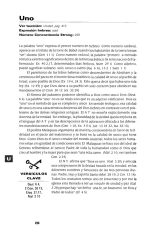 Deut 64,
2 Crón. 30 12,
Ezeq 37,17,
Mal 210
Uno
Ver también: Unidad pag 473
Expresión hebrea: Bjad
Número Concordancia Strong: 259
La palabra "uno" expresa el pnmer numero en hebreo Como numero cardmal,
aparece en el relato de la torre de Babel cuando los habItantes de la tIerra teman
"un" IdIOma (Gen 11 1) Como numero ordmal, la palabra "pnmero a menudo
remarca eventos slgmficatlvos dentro de la hlstona blblIca (la termmaClon del ta-
bernaculo Ex 402,17, determmados dIas festIVOs, Num 29 1) Como adJetIVO,
puede slgmficar solItano solo, umco o cIerto Oue 416, 132 1 Sam 1 1)
El parentesco de las tnbus hebreas como descendIentes de Abraham y la
ceremoma del pacto en el monte SmaI estableClo la calIdad de umco al pueblo de
Israel, como pueblo de DIOS (Ex 196,243) Esto quena deCIr que habla una sola
ley (Ex 12 49) Yque DIOS dana a su pueblo un solo corazon para obedecer sus
mandamIentos (2 Cron 30 12 Jer 3239)
El Shema del JudaIsmo postenor IdentIfica a DIOS como umco DIOS (Deut
6 4) La palabra "uno' no es un tItulo smo que es un adjetIvo calIficatIVO DIOS es
"uno" en el sentIdo de que es completo y umco En sentIdo teologlCo, esa calIdad
de umco es una caractenstlca dlstmtlVa del Dlo~ hebreo en contraste con el polI-
telsmo de las demas relIgIones antIguas El A l' no enseña explICltamente una
doctnna de la tnmdad Sm embargo, la pluralIdad de la deIdad queda ImplIClta en
el lenguaJe del A T Yen las descnpclOnes de la adoraclOn ofrecIda a las dIferen-
tes mamfestaclOnes de DIOS (Gen 126, Ex 35-6 Jue 131822, Isa 6310)
El profeta MalaqUlas argumenta de manera conmovedora en favor de la fi
delIdad en el pacto del matnmomo y se basa en la calIdad de umco que tIene
DIOS Como DIOS es el umco creador del mundo matenal, todos los seres huma-
nos estan en Igualdad de condICIOnes ante El MalaqUlas se hace eco del Ideal de
Genesls refinendose al (umco) Padre de toda la humamdad como el DIOS que
creo al hombre y la mUjer para que sean "una sola carne (Mal 2 10, ver tamblen
Gen 224)
El N T afirma que "DIOS es uno (Gal 3 20) y artIcula
una comprenslOn de la deIdad basada en la tnmdad, en los
dIferentes nombres y funCIones de las tres personas dlV1-
VERSíCULOS nas Padre, HIJO y Espmtu Santo (Mat 28 19,2 Cor 13 14)
CLAVE Todos los cnstlanos somos uno en Jesucnsto y por eso la
IgleSIa esta llamada a ser un vmculo de umdad y paz (Gal
328) porque hay "un Señor una fe, un bautIsmo un DIOS y
Padre de todos" (Ef 4 5)
206
 