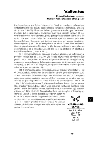 Valientes
Expresión hebrea: gUlbbonm
Número Concordancia Strong: 1368
Joseb-basebet fue uno de los "va!Jentes" de DavId, en rea!Jdad era el pnnclpal
entre los tres mejores En una ocaSlOn mato a ochoClentos hombres de una sola
vez (2 Sam 23 8-22) El termmo hebreo gUlbbonm se traduce por "valIentes",
mIentras que el sustantIvo se traduce por guerrero o valIente guerrero El sus-
tantivo se forma a partIr del verbo gabar, que sIgmfica dommar, sobresalIr o ser
fuerte Antes del dIluVIO, habra valIentes famosos por sus hazañas (Gen 6 4)
Luego del dIluVIO Nlmrod fue uno de ellos Llego a ser un VIgOroSO cazador de
lante de Jehova (Gen 10 8-9) Esta palabra se utIlIza mcluso para descnblr a
DIOS como poderoso y temIble (Deut 10 17) Tamblen se llama hombres fuertes
a los habitantes de la CIUdad de Gabaon Uos 10 2) La calda del rey Saul fue la
calda de un valIente (2 Sam I 25,27)
En el lIbro de los Salmos, gUlbbonm se refiere a los angeles poderosos y al
poderoso ]ehova (Sal 24 8, 453, 10320) Incluso hay valIentes o poderosos que
pelean contra DIOS, pero en los ultImas tIempos ]ehova mVltara a sus guerreros y
a su pueblo a comer la carne de los fuertes que pelean contra su pueblo y su CIU-
dad (Ezeq 3918) En el dla del JUICIO, m SIqUIera los hombres valIentes podran
salvar su propIa VIda (Amos 2 14)
El N T menClona a vanas personas poderosas ]esus es un profeta y el HIJO
de DIOS, poderoso en obra y en palabra delante de DIOS y de todo el pueblo (Luc
24 19) Es sIgmficatlvo el hecho de que, tal corno hemos VISto en el A T , los pode-
rosos no se podran salvar a SI mIsmos, y Pablo recuerda a los conntlos que mu-
chos de los que son poderosos, sabIos o nobles no se conVIerten a DIOS (1 Cor
I 26) En la lIsta de hombres de fe, el escntor de Hebreos destaca que los hIJOS de
DIOS grandes y destacados en el A T eran personas que habran puesto su fe en
Jehova Teman debIlIdades, pero se hICIeron fuertes y "pUSIeron en fuga ejercItas
extranjeros" (Heb II 32-35) Todos los hombres valIentes y los poderosos gue-
rreros de DIOS en la BIblIa, basaban su poder en su fe y no
en las tactIcas m en las estrategIas que este mundo ensal-
za (Heb I I 39-40) Los creyentes de hoy debernos recordar
que no se logran grandes cosas por medIo de nuestras
fuerzas y habIlIdades smo por medIo de DIOS, qUIen nos VERSíCULOS
provee de esas armas CLAVE
Gén 64,108-9;
Deut 1017,
2Sam 119;
2389,
Sal 521
207
 