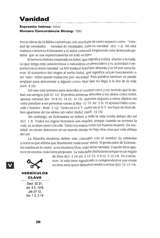 Vanidad
Expresión hebrea: hebel
Número Concordancia Strong: 1892
Pocos lIbros de la BIblIa comIenzan con una frase de tanto Impacto como 'VanI-
dad de vanIdades vanIdad de vanIdades, todo es vanIdad (Ecl 1 2) De esta
manera comIenza Ecleslastes y el autor contInua empleando esta destacada pa-
labra que se usa repetItIvamente en todo el lIbro
El termInO hebreo empleado es hebel, que SIgnIfica nIebla alIento o la nada
Lo que tenga esta caractenstICa Onaturaleza eS perecedero y su actIvIdad o Im-
portanCIa es mera vanIdad La NV1 traduce hebf'l por absurdo y la VP por vana Ilu-
slOn El sustantIvo dIO ongen al verbo habal, que SIgnIfica actuar huecamente o
ser vano Hebel puede traduCIrse por vacUldacl Esta palabra tamblen se puede
emplear para denomInar a algUlen como Abe! que no llego a la flor de la VIda
(Gen 425)
Job uso este termmo para descnblr el consejo vano y SIn sentIdo que le da-
ban sus amIgos (Job 27 12) El profeta Jeremlas descnbe a los Idolos como hebel,
apenas vanIdad (Jer 108,15,1422,1619) QuIenes segUlan a estos objetos SIn
valor pasaban a ser personas vanas (2 Rey 17 15 Jer 25) El apostol Pablo COIn-
CIde ('mutIles' ,Rom 3 12) Tanto en el A T col11o en el N T los hIJOS de DIOS de
ben apartarse de los Idolos sm valor (hebel, Hech 14 15)
Sm embargo, en Ecleslastes se refiere a toda la VIda VIVIda debajO del sol
(Ecl 1 3) Todos los logros humanos son mutIles, porque cuando se termma la
VIda, se acaban Junto con ella Tanto los malos como los buenos mueren En rea-
lIdad no eXIste dlstmClon en un mundo donde no hay otra cosa que VIda debajO
del sol
La filosofía moderna define este concepto con el nombre de nIhIlIsmo
(creencIa que afirma que finalmente nada tIene valor) El predIcador de Ecleslas-
tes estaba en lo cIerto SI no eXIstIera DIOS, todO sena vanIdad Cuando DIOS apa-
rece en escena, todo tIene proposltO La VIda debe dlsfrutarse porque es un regalo
de DIOS (Ecl 224-25,312-13 49,12 512,19) En conclu
slOn la VIda tIene SIgnIficado SI comprendemos que eXIste
un DIOS ante qUlen deberflos rendIr cuentas (Ecl 12 13-14)
VERSíCULOS
CLAVE
Deut 32 21,
Jer 2 5, 10'S,
Job 2712,
Ecl 1 2,3 19
208
 