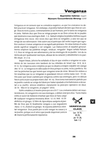 VERSíCULOS
CLAVE
Lev 19 18,
2625;
Jer 51.36,
Nah 1 2
Venganza
Expresión hebrea: naqam
Número Concordancia Strong: 5358
Venganza es un termmo que se considera negativo, es que los cnstmnos no de-
ben practicar venganza Sm embargo, el profeta Nahum declaro que DIOS se ven-
ga DIos es recto yJusto, contranamente al ser humano, por lo tanto su venganza
es Justa Nahum dlCe que DIos se venga porque es un DIos celoso de su pueblo
que destrUlra a sus enemigos (Nah 1 2) Nahum emplea la palabra hebrea naqam
(venganza) tres veces dos veces dlCe que DlOS es vengador, y una vez que se
venga de sus adversanos Este autor usa el partlClplo del verbo naqam que slgm-
fica vmdlCar o tomar venganza en su significado pnmano En otras formas el verbo
puede slgmficar vengarse o ser vengado Las tradUCCIones al español general-
mente emplean las palabras vengar, vmdlCar, vengador Segun señala Nahum
12, DlOS se venga de sus adversanos y de los enemigos de su pueblo Les da su
mereCIdo por quebrantar sus leyes, abusar de su caracter y amedrentar a su pue-
blo (Num 312-3)
Segun lsalas, ]ehova ha señalado el dla en que vendra a vengarse no sola-
mente de las naClOnes smo tamblen de los rebeldes de Israel (Isa 348, 354
61 2) Su venganza sera completa ya que no dejara a mngun culpable sm castigo
(Isa 473) La venganza es adecuada en DIOS porque es Justa, recta y perfecta No
son las personas las que tienen que vengarse unas de otras MOlses les ordeno a
los lsrael1tas que no se vengaran m guardaran rencor contra nadie (Lev 19 18)
Era Justo que Israel clamara por venganza contra sus enemigos, pero no deblan
hacer Justlcm por su propia mano (Sal 44 16) DIOS toma nuevamente partido por
su pueblo cuando se venga de Edom por haber ayudado a los babllomos a devas
tar a su pueblo ]ehova establece claramente su pnnCIplO operatlvo en Deut
32 35 'Mm es la venganza, yo pagare" (NVl)
Pablo establece el mismo prmClplO en el N T Los cnstlanos deben ser mlse-
ncordlOsos, no vengatlvos con sus enemigos, y deben orar por ellos Tanto Pablo
como el autor de Hebreos enseñan que DIOS se hara cargo
de cualqUIer venganza necesana (Rom 12 19, Heb 10 30
ekdlkesls en gnego) El libro de ApocalipSIS asegura al pue-
blo de DIOS que El finalmente vengara a sus segUIdores
(Apoc 6 10, ekdlke6 en gnego) NI siqUIera debemos mten
tar vengarnos DIOS puede por SI solo vengar su causa y a
su pueblo, porque es el umco que puede dispensar JustlCla
de manera perfectamente eqUItativa
209
 