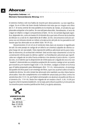 Ahorcar
Expresión hebrea: talá
Número Concordancia Strong: 8518
El término hebreo talá nos habla de muerte por ahorcamiento. La raiz significa:
colgar. Es en el libro de Ester donde hallamos talá más que en ningún otro libro
del A.T. El tema central de esta palabra es la muerte de Amán, el amalecita que
planeaba aniquilar a los judíos. Se usa talá para describir, literalmente, el acto de
colgar un objeto o colgar a una persona (2 Sam. 18:10). En sentido figurado signi-
fica: depender de, como en Isaías 20:24 donde dice que todo el honor de la familia
de Hilcías va a talá de él, dependerá de él (Mat. 22:40). Encontramos talá por pri-
mera vez en Génesis donde se refiere a la ejecución del jefe de los panaderos del
faraón que fue ahorcado en un árbol (Gén. 40: 19-22).
Deuteronomio 21 :22-23 es el versículo más claro en mostrar el significado
de talá. En este pasaje se cuelga de un árbol a un criminal culpable de ofensa ca-
pitalluego de ser ejecutado. Esta exposición pública adicional servía para repu-
díar la memoria y la actitud del criminal. Esta acción trajo claramente a la luz la
condenación divina para la ofensa capital. La humillación adicional que signifi-
caba ser colgado de un árbol hacía evidente a los demás el juicio divino. Apartir
de esto, es evidente que la disposición de Cristo para ser colgado de una cruz (un
"madero") demostraba su completa aceptación de nuestro castigo al ser acusado
por nosotros y en nuestro lugar (Gál. 3:13). En Ester, cuelgan a Amán en la horca
que él había preparado para Mardoqueo (Est. 7:9-10). Irónicamente, el enemigo
del pueblo de Dios pasó a ser enemigo de Dios, y por eso acarreó sobre sí toda la
maldición divina. No sólo Amán fue ahorcado sino también sus diez hijos fueron
ahorcados. Esto dio cumplimiento a la maldición anunciada por Dios contra los
amalecitas (Est. 9: 13-14), por haber amenazado con destruir al pueblo de Dios en
el desierto (Ex. 17:8-16). Jesús fue colgado de un madero (Hech. 5:30; 10:39) por
la gente y llevó nuestra maldición, no la suya; pero Dios lo justificó Ylo levantó de
los muertos para nuestra justificación final y su gloria absoluta.
VERSíCULOS
CLAVE
Gén.40:19,22;
Deut. 21 :22-23;
Est. 7:9-10
12
 