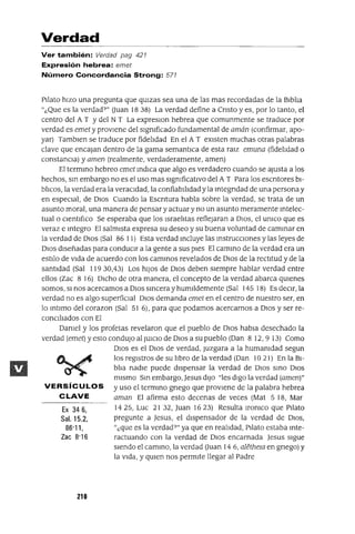 Ex 346,
Sal. 15,2,
86'11,
Zac 8'16
Verdad
Ver también: Verdad pag 427
Expresión hebrea: emet
Número Concordancia Strong: 577
Pilato hIZO una pregunta que qUIzas sea una de las mas recordadas de la BIblIa
"¿Que es la verdad?" Ouan 1838) La verdad define a Cnsto y es, por lo tanto, el
centro del A T Ydel N T La expresIOn hebrea que comunmente se traduce por
verdad es emet y proVIene del sIgnIficado fundamental de amán (confirmar, apo-
yar) Tamblen se traduce por fidelIdad En el A T eXIsten muchas otras palabras
clave que encajan dentro de la gama semantICa de esta raIZ emuna (fidelIdad o
constanCIa) y amen (realmente, verdaderamente, amen)
El termmo hebreo emet mdICa que algo es verdadero cuando se ajusta a los
hechos, sm embargo no es el uso mas sIgnIficatIvo del A T Para los escntores bI-
blIcos, la verdad era la veracIdad, la confiabIlIdad y la mtegndad de una persona y
en espeCIal, de DIOS Cuando la Escntura habla sobre la verdad, se trata de un
asunto moral, una manera de pensar y actuar y no un asunto meramente mtelec-
tual o CIentlf¡co Se esperaba que los IsraelItas reflejaran a DIOS, el umco que es
veraz e mtegro El salmIsta expresa su deseo y su buena voluntad de cammar en
la verdad de DIOS (Sal 86 11) Esta verdad mcluye las mstruccIOnes y las leyes de
DIOS dIseñadas para conduCIr a la gente a sus pIes El cammo de la verdad era un
estilo de vIda de acuerdo con los cammos revelados de DIOS de la rectItud y de la
santIdad (Sal 11930,43) Los hIJOS de DIOS deben SIempre hablar verdad entre
ellos (Zac 8 16) DICho de otra manera, el concepto de la verdad abarca qUIenes
somos, SI nos acercamos a DIOS smcera y humildemente (Sal 145 18) Es deCIr, la
verdad no es algo superfiCIal DIOS demanda emet en el centro de nuestro ser, en
lo mtlmo del corazon (Sal 51 6), para que podamos acercarnos a DIOS y ser re-
conCIlIados con El
DanIel y los profetas revelaron que el pueblo de DIOS habla desechado la
verdad (emet) y esto condUjO alJUlclo de DIOS a su pueblo (Dan 8 12,9 13) Como
DIOS es el DIOS de verdad, Juzgara a la humanIdad segun
los regIstros de su lIbro de la verdad (Dan 1021) En la BI-
blIa nadIe puede dIspensar la verdad de DIOS smo DIOS
mIsmo Sm embargo, Jesus dIJO "les dIgO la verdad (amen)"
VERSíCULOS y uso el termmo gnego que proVIene de la palabra hebrea
CLAVE aman El afirma esto decenas de veces (Mat 5 18, Mar
1425, Luc 2132, Juan 1623) Resulta lromco que PIlato
pregunte a Jesus, el dIspensador de la verdad de DIOS,
"¿que es la verdad?" ya que en realIdad, PIlato estaba mte-
ractuando con la verdad de DIOS encarnada Jesus SIgue
sIendo el cammo, la verdad Ouan 14 6, alethew en gnego) y
la vIda, y qUIen nos permIte llegar al Padre
210
 