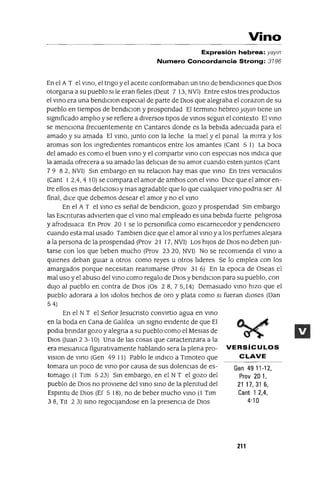Vino
Expresión hebrea: yaym
Numero Concordancia Strong: 3196
En el A T el VInO, el tngo y el aceIte conformaban un tno de bendIcIOnes que DIos
otorgana a su pueblo slle eran fieles (Oeut 7 13, NVI) Entre estos tres productos
el VInO era una bendlclon especIal de parte de DIos que alegraba el corazon de su
pueblo en tIempos de bendIClon y prospendad El termIno hebreoyaym tIene un
slgmficado amplIo y se refiere a dIversos tIpOS de VInOS segun el contexto El VInO
se menCIona frecuentemente en Cantares donde es la bebIda adecuada para el
amado y su amada El VInO, Junto con la leche la mIel y el panal la mIrra y los
aromas son los IngredIentes romantlCos entre los amantes (Cant 5 1) La boca
del amado es como el buen VInO y el compartIr VInO con espeCIas nos IndICa que
la amada ofrecera a su amado las delICIas de su amor cuando esten Juntos (Cant
79 82, NVI) SIn embargo en su relaclOn hay mas que VInO En tres versICulos
(Cant I 2,4,4 10) se compara el amor de ambos con el VInO DIce que el amor en-
tre ellos es mas delICIOSO y mas agradable que lo que cualqUIer VInO podna ser Al
final, dICe que debemos desear el amor y no el VInO
En eJ A T el VInO es señal de bendIClon, gozo y prospendad SIn embargo
las Escnturas advIerten que el VInO mal empleado es una bebIda fuerte pelIgrosa
yafrodlslaca En Prov 20 I se lo personIfica como escarnecedor y pendenCIero
cuando esta mal usado Tamblen dICe que el amor al VInO y a los perfumes alejara
a la persona de la prospendad (Prov 21 17, NVI) Los hIJos de DIos no deben Jun-
tarse con los que beben mucho (Prav 2320, NVI) No se recomIenda el VInO a
qUIenes deban gUIar a otras como reyes u otras lIderes Se lo emplea con los
amargados porque necesItan reanImarse (Prov 31 6) En la epoca de Oseas el
mal uso y el abuso del VInO como regalo de DIOS ybendIClon para su pueblo, con
dUJO al pueblo en contra de DIOS (Os 28,75,14) DemasIado VInO hIZO que el
pueblo adorara a los Idolos hechos de oro y plata como SI fueran dIOses (Dan
54)
En el NT el Señor Jesucnsto convIrtIO agua en VInO
en la boda en Cana de GalIlea un sIgno eVIdente de que El
podIa bnndar gozo yalegna a su pueblo como el MesIas de
DIOS auan 2 3-10) Una de las cosas que caractenzara a la
era meSIamca figuratIvamente hablando sera la plena pra-
vlslon de VInO (Gen 49 11) Pablo le IndICO a Tlmoteo que
tomara un poco de VInO por causa de sus dolenCIas de es-
tomago (1 Tlm 523) SIn embargo, en el N T el gozo del
pueblo de DIOS no provIene del VInO SInO de la plemtud del
Espmtu de DIOS (Ef 5 18), no de beber mucho VInO (1 Tlm
38, TIt 23) SInO regoCljandose en la presencIa de DIOS
VERSíCULOS
CLAVE
Gen 49 11-12,
Prov 201,
21 17, 31 6,
Cant 1 2,4,
4'10
211
 