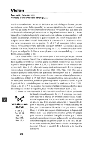 1 Sam 31,
Prov 29 18,
Isa 1 1,
Dan 817,
Hab 22,3
Visión
Expresión hebrea: lazan
Número Concordancia Strong: 2377
Mientras Damel estuvo cautivo en Bablloma necesito de la gUia de DIOS Jerusa-
len estaba en rumas Juda esparcida y las naCiones gentiles gobernaban el mundo
con vara de hierro Necesitaba una nueva vlslon o revelaclOn mas alla de lo que
estaba estudiando escrupulosamente en las Sagradas Escnturas (Dan 9 2) Esta-
ba perplejo por el resultado de la sltuaclOn tragICa en la que se encontraban el y el
pueblo Sm embargo, DIOS le dIO lo que necesitaba una VlSlOn de sus planes diVI-
nos para con su siervo e Israel Tanto en el A T como en el N T DIOS uso las VISIO-
nes para comumcarse con su pueblo En el A T el sustantivo hebreo lazan
(vlslon revelaclOn) proviene del verbo laza (ver, perCibir) Las vIsiones pueden
refenrse a un futuro lejano o al presente (Ezeq 1227-28) Una VlSlOn puede servir
de gUia para el pueblo de DIOS SI se emplea en conJunclOn con la ley y el consejo
de los ancJanos (Ezeq 7 26)
En la Biblia nadie con excepclOn de Juan el autor de ApocalipsIs reClblo
tantas VISIOnes como Damel Este profeta reClblo mstrucClones relativas al futuro
de su pueblo por mediO de vIsiones que le enseñaban cosas que de otra manera
no podna haber aprendido (Dan 8,9,10, 11) SI bien Oamel era un mterprete ex-
penmentado (Dan I 17), Jehova tema que darle entendimiento dlvmo para que
comprendiera el slgmficado de las vIsiones (Dan 816, 922, 112) DIOS diO a
ISaJas su plan para lUda y Jerusalen por mediO de una lazan (Isa I 1) Ytamblen
utIlizo una vlslon para revelar sus planes dlvmos en cuanto a DaVid y la construc-
Clan del templo (2 Sam 7 17, Sal 8920) GraCias al hombre sabiO y practICO, au-
tor de muchos proverbiOS, sabemos que no hay VISIon m presenCia dlvma m gUia
de parte de DIOS cuando las personas abandonan toda moderaClon (Prov 29 18,
I Sam 3 1) En el A T las vIsiones fueron Importantes porque cuando DIOS deJO
de darlas para mstrUlr a su pueblo, todo resulto en confuslOn (Lam 2 10)
El uso de las vIsiones en el A T muchas veces se refena al futuro pero otras
tantas afectaba el presente En el N T se recoge esta tradl-
clan nca y se la emplea en diversas SituaCIOnes de funda-
mental ImportanCia Fue por mediO de una VlSlOn (aptaslG
en gnego) que DIOS anuncIo a Zacanas el nacimiento de
VERSíCULOS Juan el Bautista, y el efecto mmedlato fue el naCimiento de
CLAVE Juan y su consecuenCia futura fue el rol que asumlo como
Elias, el profeta que preparo el cammo para la llegada del
Meslas (Luc 1 22) DIOS uso las vIsiones (¡arama en gnego)
para revelar la verdad del Evangelio a Pedro, que El habla
dado el arrepentimiento para Vida no solo para los JudlOs
smo tamblen para los gentiles (Hech 10 1-34 11 5) En de-
termmados momentos, DIOS ha mtervemdo para asegurar-
nos que El tiene el control de la hlstona y de nuestra
salvaClon
212
 