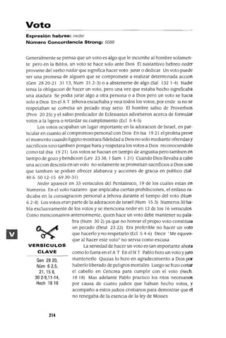 VERSíCULOS
CLAVE
Gen 2820,
Núm 62,5,
21,158,
302-9,11-14,
Hech 18 18
Voto
Expresión hebrea: neder
Número Concordancia Strong: 5088
Generalmente se pIensa que un voto es algo que le Incumbe al hombre solamen-
te pero en la BIblIa, un voto se hace solo ante DIos El sustantIvo hebreo neder
provIene del verbo nadar que sIgnIfica hacer voto Jurar o dedICar Un voto puede
ser una promesa de algUIen que se compromete a realIzar determInada aCClOn
(Gen 2820-21 31 13, Num 212-3) o a abstenerse de algo (Sal 132 1-4) NadIe
tenIa la oblIgaclOI1 de hacer un voto, pero una vez que estaba hecho sIgnIficaba
una atadura Se podIa Jurar algo a otra persona o a DIos pero un voto se hacIa
solo a DIos En el A T ]ehova escuchaba y vela todos los votos, por ende SI no se
respetaban se cometla un pecado muy seno El hombre sabIo de ProverbIOs
(Prov 20 25) Yel sabIo predIcador de EclesIastes adVIrtIeron acerca de formular
votos a la lIgera o retardar su cumplImIento (Ecl 5 4-5)
Los votos ocupaban un lugar Importante en la adoraclOn de Israel, en par-
tIcular en cuanto al compromIso personal con DIos En Isa 19 21 el profeta preve
el momento cuando EgIpto mostrara fidelIdad a DIos no solo medIante ofrendasy
sacnfiClos SInO tamblen porque hara y respetara los votos a DIos reconoClendolo
como tal (Isa 19 21) Los votos se haClan en tIempo de angustIa pero tamblen en
tIempo de gozo y bendlclon (Lev 23 38, 1Sam 1 21) Cuando DIos llevaba a cabo
una acclon descnta en un voto no solamente se prometlan sacnficlos a DIos SInO
que tamblen se podIan ofrecer alabanza y aCCIones de gracIa en publIco (Sal
406 5012-15 6930-31)
Neder aparece en 33 versICulos del Pentateuco, 19 de los cuales estan en
Numeros En el voto nazareo que ImplIcaba CIertas prohIbICIones, el enfasls ra-
dICaba en la consagraclOn personal a ]ehova durante el tIempo del voto (Num
6 2-8) Los votos eran parte de la adoraclOn de Israel (Num 15 3) Numeros 30 ha-
bla exclUSIvamente de los votos y se mencIOna neder en 12 de los 16 versICulos
Como menCIonamos antenormente, qUIen hace un voto debe mantener su pala-
bra (Num 30 2) ya que no honrar el propIO voto constItUla
un pecado (Deut 23 22) Era prefenble no hacer un voto
que hacerlo y no respetarlo (Ed 5 4-6) DeCIr 'Me eqUIvo-
que al hacer este voto" no servla como excusa
La senedad de hacer un voto es tan Importante ahora
como lo fuera en el A T En el N T Pablo hIZO un voto yJUro
mantenerlo QUlzas lo hIZO en agradeCImIento a DIOS por
haberlo lIberado de pelIgros mortales Luego se hIZO cortar
el cabello en Cencrea para cumplIr con el voto (Hech.
18 18) Mas adelante Pablo practIco los ntos necesanos
por causa de cuatro Judlos que hablan hecho votos, y
acompaño a estos Judlos cnstIanos para demostrar que el
no renegaba de la esencIa de la ley de MOlses
214
 